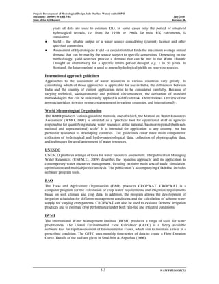 Project: Development of Hydrological Design Aids (Surface Water) under HP-II
Document: 2009097/WR/REP-02 July 2010
State of the Art Report Revision: R0
3-3 WATER RESOURCES
years of data are used to estimate DO. In some cases only the period of observed
hydrological records, i.e. from the 1950s or 1960s for most UK catchments, is
considered.
• Yield – the reliable output of a water source considering (current) licence and other
specified constraints.
• Assessment of Hydrological Yield – a calculation that finds the maximum average annual
demand that can be met by the source subject to specific constraints. Depending on the
methodology, yield searches provide a demand that can be met in the Worst Historic
Drought or alternatively for a specific return period drought, e.g. 1 in 50 years. In
Scotland, the latter method is used to assess hydrological yields on reservoir sources.
International approach guidelines
Approaches to the assessment of water resources in various countries vary greatly. In
considering which of those approaches is applicable for use in India, the differences between
India and the country of current application need to be considered carefully. Because of
varying technical, socio-economic and political circumstances, the derivation of standard
methodologies that can be universally applied is a difficult task. There follows a review of the
approaches taken to water resources assessment in various countries, and internationally.
World Meteorological Organisation
The WMO produces various guideline manuals, one of which, the Manual on Water Resources
Assessment (WMO, 1997) is intended as a ‘practical tool for operational staff in agencies
responsible for quantifying natural water resources at the national, basin or regional (both sub-
national and supra-national) scale'. It is intended for application to any country, but has
particular relevance to developing countries. The guidelines cover three main components:
collection of hydrological and hydro-meteorological data; collection of physiographic data;
and techniques for areal assessment of water resources.
UNESCO
UNESCO produces a range of tools for water resources assessment. The publication Managing
Water Resources (UNESCO, 2009) describes the ‘systems approach’ and its application to
contemporary water resources management, focusing on three main sets of tools: simulation,
optimisation and multi-objective analysis. The publication’s accompanying CD-ROM includes
software program tools.
FAO
The Food and Agriculture Organisation (FAO) produces CROPWAT. CROPWAT is a
computer program for the calculation of crop water requirements and irrigation requirements
based on soil, climate and crop data. In addition, the program allows the development of
irrigation schedules for different management conditions and the calculation of scheme water
supply for varying crop patterns. CROPWAT can also be used to evaluate farmers’ irrigation
practices and to estimate crop performance under both rain-fed and irrigated conditions.
IWMI
The International Water Management Institute (IWMI) produces a range of tools for water
practitioners. The Global Environmental Flow Calculator (GEFC) is a freely available
software tool for rapid assessment of Environmental Flows, which aim to maintain a river in a
prescribed condition. The GEFC uses monthly time-series of data to create a Flow Duration
Curve. Details of the tool are given in Smakhtin & Anputhas (2006).
 