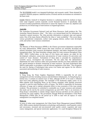 Project: Development of Hydrological Design Aids (Surface Water) under HP-II
Document: 2009097/WR/REP-02 July 2010
State of the Art Report Revision: R0
3-4 WATER RESOURCES
The WATERSIM model is an integrated hydrologic and economic model. Water demand for
irrigation, domestic purposes, industrial sectors, livestock and the environment are estimated at
the basin scale.
OASIS (Options AnalysiS in Irrigation Systems) is a planning model for medium to large-
scale canal irrigation systems (typically several thousand hectares). It specifically takes
account of surface-groundwater interactions to assess the impacts on water use, depletion and
productivity of a broad range of interventions in irrigated agriculture.
Australia
The Australian Government National Land and Water Resources Audit produces the ‘The
Australian Natural Resources Atlas’. The Atlas is an internet-based tool for information on
Australia’s natural resources. The Atlas provides information at national, state and regional
scales. One of the many themes offered by the Atlas is ‘water availability’. This covers dams,
various groundwater components, surface water gauging stations, surface water developed
yield, and surface water resource commitment.
China
The Ministry of Water Resources (MWR) is the Chinese government department responsible
for water administration. MWR ensures that water resources are rationally developed and
utilised, formulates water resources development strategies, and makes integrated river basin
management plans. The State formulates strategic plans for water resources throughout China
(PRC, 2002). Unified plans, on the basis of river basins and regions, are made for the
development, utilisation, conservation and protection of water resources for prevention and
control of ‘water disasters’. Formulation of these plans is preceded by comprehensive
scientific survey, investigation and assessment. The law states that ‘the administrative
departments for water resources under such governments and the river basin authorities shall
pay special attention to dynamic monitoring of water resources. The basic hydrological data
shall be made public in accordance with the relevant regulations of the State.’ This recognises
the need for sharing of hydrological data across river basins and regions for the effective
assessment and monitoring of water resources.
Hong Kong
In Hong Kong, the Water Supplies Department (WSD) is responsible for all water
management activities including resources and distribution infrastructure. As Hong Kong has a
limited area, it contains no natural rivers or lakes, although 20-30% of its water is obtained
from local water gathering grounds. The remainder of the freshwater supply comes via an
80km pipeline from Dongliang Water on the Chinese mainland, while partially processed
seawater is used for toilet flushing in 80% of homes. The WSD is responsible for increasing
efficiency of usage and is making substantial efforts to raise awareness of this issue among
residents. The government is committed to sustainable use of water resources and estimates
that needs can be met by the current arrangements up until 2030. There is an awareness of
Hong Kong’s vulnerability to climate change impacts however and there are few options for
increasing raw water supplies. The government, through WSD has formulated a Total Water
Management (TWM) plan for the period up to 2030 to deal with all aspects of water
management in an integrated manner.
Malaysia
In terms of urban water management, the Urban Storm Water Management manual (MSMA)
(JPS, 2000) contains detailed information on hydrology and hydraulics, runoff quantity control
and conveyance, structural and non-structural water quality control, vegetation and water
course management, and special stormwater applications. It is used throughout Malaysia by
 
