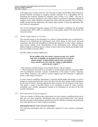 Project: Development of Hydrological Design Aids (Surface Water) under HP-II
Document: 2009097/WR/REP-02 July 2010
State of the Art Report Revision: R0
3-6 WATER RESOURCES
is the largest user of water in the US. The University of Idaho and the Idaho Water Resources
Research Institute developed an irrigation demand calculator. It is a spreadsheet tool for
estimating the economic demand for irrigation water (Contor et al., 2008). The tool is
designed for economic practitioners who need to obtain an equation for aggregate demand for
irrigation water, under conditions of limited time and/or data and resources. The tool finds a
middle ground between approaches that require large amounts of data and approaches that
have restrictive assumptions.
The US Environmental Protection Agency (US EPA) produces a handbook for developing
watershed plans (EPA, 2008). It concentrates on water quality aspects from both point and
non-point sources.
3.1.2 Climate change impacts on river flows
The increased energy in the atmosphere as a result of rising greenhouse gas concentrations is
believed to be intensifying the hydrological cycle. More energy as heat causes increased
evaporation and allows the atmosphere to hold greater quantities of water vapour, leading to
more intense rainfall events. Intensification of the hydrological cycle, although having
different impacts in different places, is likely to lead to more severe floods and droughts when
they occur (Bates et al.(eds), 2008).
The IPCC (Bates et al.(eds), 2008) states:
“By the middle of the 21st century, annual average river runoff
and water availability are projected to increase as a result of
climate change* at high latitudes and in some wet tropical
areas, and decrease over some dry regions at mid-latitudes
and in the dry tropics.**”
* This statement excludes changes in non-climatic factors, such as irrigation.
** These projections are based on an ensemble of climate models using the mid-range SRES
A1B non-mitigation emissions scenario. Consideration of the range of climate responses
across SRES scenarios in the mid-21st century suggests that this conclusion is applicable
across a wider range of scenarios.
In water resources modelling, adjustments to expected rainfall depths and timings, as well as
changes in evapotranspiration rates need to be taken from the latest climate model simulations
for the area of interest, choosing appropriate future scenarios for the purposes of the study.
This allows a range of possible futures to be considered in terms of water resources
availability and a suitable management strategy to be formulated on the basis of the best
possible information.
3.1.3 Data requirements & data management
There are a number of different data requirements for water resources modelling which can be
split into two main categories: hydrological data, and asset/structural data. This Section
describes the types of data required, and presents tools for infilling, extending and naturalising
time series data for use in water resources assessment.
Hydrological data for water resources assessment
The following hydrological data are traditionally required for water resources assessment
studies:
 