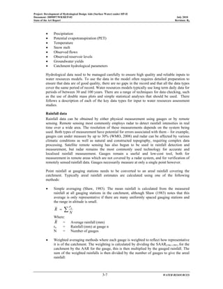 Project: Development of Hydrological Design Aids (Surface Water) under HP-II
Document: 2009097/WR/REP-02 July 2010
State of the Art Report Revision: R0
3-7 WATER RESOURCES
• Precipitation
• Potential evapotranspiration (PET)
• Temperature
• Snow melt
• Observed flows
• Observed reservoir levels
• Groundwater yields
• Catchment hydrological parameters
Hydrological data need to be managed carefully to ensure high quality and reliable inputs to
water resources models. To use the data in the model often requires detailed preparation to
ensure that data are of good quality, there are no gaps in the record and that all the data types
cover the same period of record. Water resources models typically use long term daily data for
periods of between 30 and 100 years. There are a range of techniques for data checking, such
as the use of double mass plots and simple statistical analyses that should be used. There
follows a description of each of the key data types for input to water resources assessment
studies.
Rainfall data
Rainfall data can be obtained by either physical measurement using gauges or by remote
sensing. Remote sensing most commonly employs radar to detect rainfall intensities in real
time over a wide area. The resolution of these measurements depends on the system being
used. Both types of measurement have potential for errors associated with them – for example,
gauges can under measure by up to 30% (WMO, 2008) and radar can be affected by various
climatic conditions as well as natural and constructed topography, requiring complex data
processing. Satellite remote sensing has also begun to be used in rainfall detection and
measurement, but radar remains the most commonly used technology for accurate and
localised rainfall measurement. Gauges remain a useful and low-cost tool, both for
measurement in remote areas which are not covered by a radar system, and for verification of
remotely sensed rainfall data. Gauges necessarily measure at only a single point however.
Point rainfall at gauging stations needs to be converted to an areal rainfall covering the
catchment. Typically areal rainfall estimates are calculated using one of the following
methods:
• Simple averaging (Shaw, 1983). The mean rainfall is calculated from the measured
rainfall at all gauging stations in the catchment, although Shaw (1983) notes that this
average is only representative if there are many uniformly spaced gauging stations and
the range in altitude is small.
∑=
N
r
R n
Where:
R = Average rainfall (mm)
rn = Rainfall (mm) at gauge n
N = Number of gauges
• Weighted averaging methods where each gauge is weighted to reflect how representative
it is of the catchment. The weighting is calculated by dividing the SAAR(1961-1991) for the
catchment by the AAR for the gauge, this is then multiplied by the gauged rainfall. The
sum of the weighted rainfalls is then divided by the number of gauges to give the areal
rainfall:
 