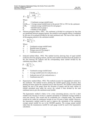 Project: Development of Hydrological Design Aids (Surface Water) under HP-II
Document: 2009097/WR/REP-02 July 2010
State of the Art Report Revision: R0
3-8 WATER RESOURCES
∑
⎟⎟
⎠
⎞
⎜⎜
⎝
⎛
=
−
N
r
AAR
SAAR
R
n
n
9061
Where:
R = Catchment average rainfall (mm)
SAAR61-90 = Average annual rainfall (mm) in the period 1961 to 1991 for the catchment
AARn = Annual average rainfall (mm) for rain gauge n
Rn = Rainfall (mm) at gauge n
N = Number of rain gauges
• Thiessen polygons (Shaw, 1983). The catchment is divided in to polygons by lines that
are equidistant between gauging stations, the rainfall at each gauging station is multiplied
by the area of its polygon divided by the total catchment area. The sum of this value for
all the gauging stations is the catchment rainfall:
n
n
r
A
a
R ∑ ⎟
⎠
⎞
⎜
⎝
⎛
=
Where:
R = Catchment average rainfall (mm)
rn = Rainfall (mm) for gauge n
an = Polygon area (m2
) for gauge n
A = Catchment area (m2
)
• Isohyetal method (Shaw, 1983). This method involves deriving lines of equal rainfall
(isohyets) from the gauging stations, and the areal rainfall calculated from the product of
the area between the isohyets and the corresponding mean rainfall divided by the
catchment area (Shaw, 1983):
n
n
r
A
a
R ∑ ⎟
⎠
⎞
⎜
⎝
⎛
=
Where:
R = Catchment average rainfall (mm)
nr = Average rainfall (mm) for isohyetal area, n
an = Isohyetal area (m2
) for isohyetal area, n
A = Catchment area (m2
)
• Hypsometric method (Shaw, 1983). This method accounts for topographical variation in
the catchment. The method involves plotting the rainfall against gauge elevation, then
plotting elevation against the catchment area to that elevation. The rainfall is then plotted
against the area to the gauge (from the elevation of gauge) and the total volume of
rainfall calculated (area under the curve), the volume is then divided by the total
catchment area to give the catchment areal rainfall.
The hypsometric method is likely to be a time consuming process, even for a short
rainfall event, because it involves a separate calculation of catchment average rainfall at
each time interval. This would only be worthwhile for a detailed study. The method
would not be viable for continuous records of over 30 years of daily rainfall. However,
the hypsometric method could be used to improve the calculation of the catchment
average annual rainfall for use in the UKWIR equation. The average annual rainfall
rather than the instantaneous rainfall for each gauge would be used in the hypsometric
calculation.
 