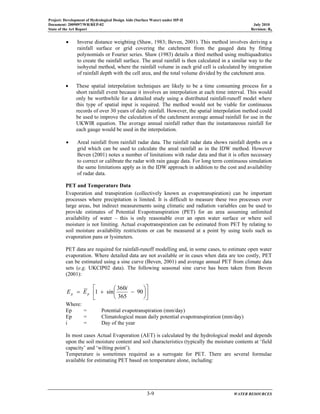 Project: Development of Hydrological Design Aids (Surface Water) under HP-II
Document: 2009097/WR/REP-02 July 2010
State of the Art Report Revision: R0
3-9 WATER RESOURCES
• Inverse distance weighting (Shaw, 1983; Beven, 2001). This method involves deriving a
rainfall surface or grid covering the catchment from the gauged data by fitting
polynomials or Fourier series. Shaw (1983) details a third method using multiquadratics
to create the rainfall surface. The areal rainfall is then calculated in a similar way to the
isohyetal method, where the rainfall volume in each grid cell is calculated by integration
of rainfall depth with the cell area, and the total volume divided by the catchment area.
• These spatial interpolation techniques are likely to be a time consuming process for a
short rainfall event because it involves an interpolation at each time interval. This would
only be worthwhile for a detailed study using a distributed rainfall-runoff model where
this type of spatial input is required. The method would not be viable for continuous
records of over 30 years of daily rainfall. However, the spatial interpolation method could
be used to improve the calculation of the catchment average annual rainfall for use in the
UKWIR equation. The average annual rainfall rather than the instantaneous rainfall for
each gauge would be used in the interpolation.
• Areal rainfall from rainfall radar data. The rainfall radar data shows rainfall depths on a
grid which can be used to calculate the areal rainfall as in the IDW method. However
Beven (2001) notes a number of limitations with radar data and that it is often necessary
to correct or calibrate the radar with rain gauge data. For long term continuous simulation
the same limitations apply as in the IDW approach in addition to the cost and availability
of radar data.
PET and Temperature Data
Evaporation and transpiration (collectively known as evapotranspiration) can be important
processes where precipitation is limited. It is difficult to measure these two processes over
large areas, but indirect measurements using climatic and radiation variables can be used to
provide estimates of Potential Evapotranspiration (PET) for an area assuming unlimited
availability of water – this is only reasonable over an open water surface or where soil
moisture is not limiting. Actual evapotranspiration can be estimated from PET by relating to
soil moisture availability restrictions or can be measured at a point by using tools such as
evaporation pans or lysimeters.
PET data are required for rainfall-runoff modelling and, in some cases, to estimate open water
evaporation. Where detailed data are not available or in cases when data are too costly, PET
can be estimated using a sine curve (Beven, 2001) and average annual PET from climate data
sets (e.g. UKCIP02 data). The following seasonal sine curve has been taken from Beven
(2001):
⎥
⎦
⎤
⎢
⎣
⎡
⎟
⎠
⎞
⎜
⎝
⎛
−+= 90
365
360
sin1
i
EE pp
Where:
Ep = Potential evapotranspiration (mm/day)
Ep = Climatological mean daily potential evapotranspiration (mm/day)
i = Day of the year
In most cases Actual Evaporation (AET) is calculated by the hydrological model and depends
upon the soil moisture content and soil characteristics (typically the moisture contents at ‘field
capacity’ and ‘wilting point’).
Temperature is sometimes required as a surrogate for PET. There are several formulae
available for estimating PET based on temperature alone, including:
 