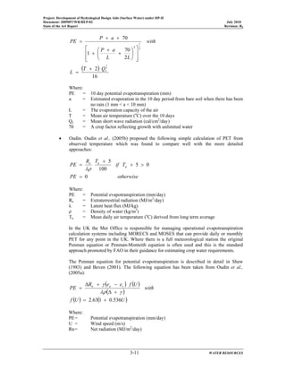 Project: Development of Hydrological Design Aids (Surface Water) under HP-II
Document: 2009097/WR/REP-02 July 2010
State of the Art Report Revision: R0
3-11 WATER RESOURCES
( )
16
2
2
70
1
70
2
1
2
1
2
sQT
L
with
LL
aP
aP
PE
+
=
⎥
⎥
⎦
⎤
⎢
⎢
⎣
⎡
⎟
⎠
⎞
⎜
⎝
⎛
+
+
+
++
=
Where:
PE = 10 day potential evapotranspiration (mm)
a = Estimated evaporation in the 10 day period from bare soil when there has been
no rain (1 mm < a < 10 mm)
L = The evaporation capacity of the air
T = Mean air temperature (o
C) over the 10 days
Qs = Mean short wave radiation (cal/cm2
/day)
70 = A crop factor reflecting growth with unlimited water
• Oudin. Oudin et al., (2005b) proposed the following simple calculation of PET from
observed temperature which was found to compare well with the more detailed
approaches:
otherwisePE
Tif
TR
PE a
ae
0
05
100
5
=
>+
+
=
λρ
Where:
PE = Potential evapotranspiration (mm/day)
Re = Extraterrestrial radiation (MJ/m2
/day)
λ = Latent heat flux (MJ/kg)
ρ = Density of water (kg/m3
)
Ta = Mean daily air temperature (o
C) derived from long term average
In the UK the Met Office is responsible for managing operational evapotranspiration
calculation systems including MORECS and MOSES that can provide daily or monthly
PET for any point in the UK. Where there is a full meteorological station the original
Penman equation or Penman-Monteith equation is often used and this is the standard
approach promoted by FAO in their guidance for estimating crop water requirements.
The Penman equation for potential evapotranspiration is described in detail in Shaw
(1983) and Beven (2001). The following equation has been taken from Oudin et al.,
(2005a):
( ) ( )
( )
( ) ( )UUf
with
UfeeR
PE san
536.0163.2 +=
+∆
−+∆
=
γλρ
γ
Where:
PE= Potential evapotranspiration (mm/day)
U = Wind speed (m/s)
Rn= Net radiation (MJ/m2
/day)
 