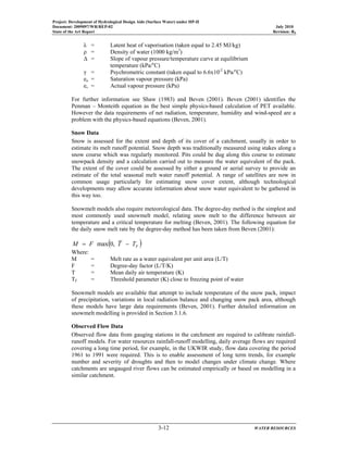 Project: Development of Hydrological Design Aids (Surface Water) under HP-II
Document: 2009097/WR/REP-02 July 2010
State of the Art Report Revision: R0
3-12 WATER RESOURCES
λ = Latent heat of vaporisation (taken equal to 2.45 MJ/kg)
ρ = Density of water (1000 kg/m3
)
∆ = Slope of vapour pressure/temperature curve at equilibrium
temperature (kPa/o
C)
γ = Psychrometric constant (taken equal to 6.6x10-2
kPa/o
C)
ea = Saturation vapour pressure (kPa)
es = Actual vapour pressure (kPa)
For further information see Shaw (1983) and Beven (2001). Beven (2001) identifies the
Penman – Monteith equation as the best simple physics-based calculation of PET available.
However the data requirements of net radiation, temperature, humidity and wind-speed are a
problem with the physics-based equations (Beven, 2001).
Snow Data
Snow is assessed for the extent and depth of its cover of a catchment, usually in order to
estimate its melt runoff potential. Snow depth was traditionally measured using stakes along a
snow course which was regularly monitored. Pits could be dug along this course to estimate
snowpack density and a calculation carried out to measure the water equivalent of the pack.
The extent of the cover could be assessed by either a ground or aerial survey to provide an
estimate of the total seasonal melt water runoff potential. A range of satellites are now in
common usage particularly for estimating snow cover extent, although technological
developments may allow accurate information about snow water equivalent to be gathered in
this way too.
Snowmelt models also require meteorological data. The degree-day method is the simplest and
most commonly used snowmelt model, relating snow melt to the difference between air
temperature and a critical temperature for melting (Beven, 2001). The following equation for
the daily snow melt rate by the degree-day method has been taken from Beven (2001):
( )FTTFM −= ,0max
Where:
M = Melt rate as a water equivalent per unit area (L/T)
F = Degree-day factor (L/T/K)
T = Mean daily air temperature (K)
TF = Threshold parameter (K) close to freezing point of water
Snowmelt models are available that attempt to include temperature of the snow pack, impact
of precipitation, variations in local radiation balance and changing snow pack area, although
these models have large data requirements (Beven, 2001). Further detailed information on
snowmelt modelling is provided in Section 3.1.6.
Observed Flow Data
Observed flow data from gauging stations in the catchment are required to calibrate rainfall-
runoff models. For water resources rainfall-runoff modelling, daily average flows are required
covering a long time period, for example, in the UKWIR study, flow data covering the period
1961 to 1991 were required. This is to enable assessment of long term trends, for example
number and severity of droughts and then to model changes under climate change. Where
catchments are ungauged river flows can be estimated empirically or based on modelling in a
similar catchment.
 