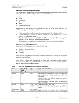 Project: Development of Hydrological Design Aids (Surface Water) under HP-II
Document: 2009097/WR/REP-02 July 2010
State of the Art Report Revision: R0
3-13 WATER RESOURCES
Catchment physiographic characteristics
The physiographic characteristics of a catchment dictate its hydrological processes to a large
extent. The characteristics which play the most important roles are:
• Area
• Shape
• Orientation
• Slope
• Relief
• Stream Morphology
Data relating to these topographic factors are often used to derive further indicators of a
catchment’s physical nature, for example:
• Maximum, minimum and mean elevations are often used in hydrological studies.
• Catchment length, defined as the distance along the main channel from the catchment
outlet to the topographic divide.
• The slope of the main channel defined by the difference in elevation between two points,
perhaps at 10 and 90 percent of the main stream’s length.
• Drainage density, being the ratio of the total length of steams to the catchment area.
Catchment hydrological parameters
Catchment hydrological parameters include the following:
• Landuse / vegetation classes
• Soil types
• Geology
These data can be used in the estimation of soil moisture parameters, porosity and interception
capacity in the modelling.
There follows a table (3.1) summarising the main data types used in water resources
assessments in the UK, along with information on the type of data, the required time intervals,
and any perceived data management issues.
Table 3.1 Main data types used in water resources assessment
Data Required
time
interval
Type Data management issues
Rainfall Daily Point Obtaining data from enough gauges to give a good
representation of spatial variability within the
catchment.
Combining data from different gauges in to a series
of continuous records.
Removing gaps or poor data before any calculation
of areal rainfall.
Rainfall Daily Radar areal
rainfall
Post processing of radar data.
Calibration of radar rainfall against ground level
gauges.
Temperature Daily Point or areal
PET Daily Point or areal PET data from observations over a single year,
 