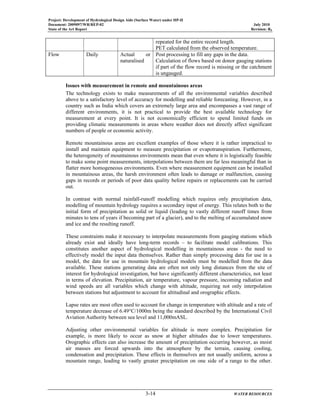 Project: Development of Hydrological Design Aids (Surface Water) under HP-II
Document: 2009097/WR/REP-02 July 2010
State of the Art Report Revision: R0
3-14 WATER RESOURCES
repeated for the entire record length.
PET calculated from the observed temperature.
Flow Daily Actual or
naturalised
Post processing to fill any gaps in the data.
Calculation of flows based on donor gauging stations
if part of the flow record is missing or the catchment
is ungauged.
Issues with measurement in remote and mountainous areas
The technology exists to make measurements of all the environmental variables described
above to a satisfactory level of accuracy for modelling and reliable forecasting. However, in a
country such as India which covers an extremely large area and encompasses a vast range of
different environments, it is not practical to provide the best available technology for
measurement at every point. It is not economically efficient to spend limited funds on
providing climatic measurements in areas where weather does not directly affect significant
numbers of people or economic activity.
Remote mountainous areas are excellent examples of those where it is rather impractical to
install and maintain equipment to measure precipitation or evapotranspiration. Furthermore,
the heterogeneity of mountainous environments mean that even where it is logistically feasible
to make some point measurements, interpolations between them are far less meaningful than in
flatter more homogeneous environments. Even where measurement equipment can be installed
in mountainous areas, the harsh environment often leads to damage or malfunction, causing
gaps in records or periods of poor data quality before repairs or replacements can be carried
out.
In contrast with normal rainfall-runoff modelling which requires only precipitation data,
modelling of mountain hydrology requires a secondary input of energy. This relates both to the
initial form of precipitation as solid or liquid (leading to vastly different runoff times from
minutes to tens of years if becoming part of a glacier), and to the melting of accumulated snow
and ice and the resulting runoff.
These constraints make it necessary to interpolate measurements from gauging stations which
already exist and ideally have long-term records – to facilitate model calibrations. This
constitutes another aspect of hydrological modelling in mountainous areas - the need to
effectively model the input data themselves. Rather than simply processing data for use in a
model, the data for use in mountain hydrological models must be modelled from the data
available. These stations generating data are often not only long distances from the site of
interest for hydrological investigation, but have significantly different characteristics, not least
in terms of elevation. Precipitation, air temperature, vapour pressure, incoming radiation and
wind speeds are all variables which change with altitude, requiring not only interpolation
between stations but adjustment to account for altitudinal and orographic effects.
Lapse rates are most often used to account for change in temperature with altitude and a rate of
temperature decrease of 6.49°C/1000m being the standard described by the International Civil
Aviation Authority between sea level and 11,000mASL.
Adjusting other environmental variables for altitude is more complex. Precipitation for
example, is more likely to occur as snow at higher altitudes due to lower temperatures.
Orographic effects can also increase the amount of precipitation occurring however, as moist
air masses are forced upwards into the atmosphere by the terrain, causing cooling,
condensation and precipitation. These effects in themselves are not usually uniform, across a
mountain range, leading to vastly greater precipitation on one side of a range to the other.
 