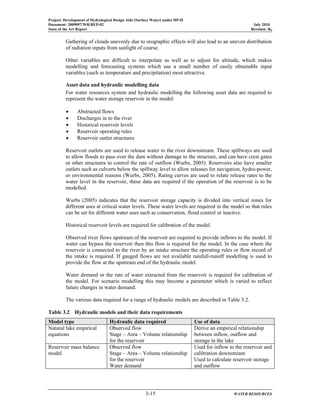 Project: Development of Hydrological Design Aids (Surface Water) under HP-II
Document: 2009097/WR/REP-02 July 2010
State of the Art Report Revision: R0
3-15 WATER RESOURCES
Gathering of clouds unevenly due to orographic effects will also lead to an uneven distribution
of radiation inputs from sunlight of course.
Other variables are difficult to interpolate as well as to adjust for altitude, which makes
modelling and forecasting systems which use a small number of easily obtainable input
variables (such as temperature and precipitation) most attractive.
Asset data and hydraulic modelling data
For water resources system and hydraulic modelling the following asset data are required to
represent the water storage reservoir in the model:
• Abstracted flows
• Discharges in to the river
• Historical reservoir levels
• Reservoir operating rules
• Reservoir outlet structures
Reservoir outlets are used to release water to the river downstream. These spillways are used
to allow floods to pass over the dam without damage to the structure, and can have crest gates
or other structures to control the rate of outflow (Wurbs, 2005). Reservoirs also have smaller
outlets such as culverts below the spillway level to allow releases for navigation, hydro-power,
or environmental reasons (Wurbs, 2005). Rating curves are used to relate release rates to the
water level in the reservoir, these data are required if the operation of the reservoir is to be
modelled.
Wurbs (2005) indicates that the reservoir storage capacity is divided into vertical zones for
different uses at critical water levels. These water levels are required in the model so that rules
can be set for different water uses such as conservation, flood control or inactive.
Historical reservoir levels are required for calibration of the model.
Observed river flows upstream of the reservoir are required to provide inflows to the model. If
water can bypass the reservoir then this flow is required for the model. In the case where the
reservoir is connected to the river by an intake structure the operating rules or flow record of
the intake is required. If gauged flows are not available rainfall-runoff modelling is used to
provide the flow at the upstream end of the hydraulic model.
Water demand or the rate of water extracted from the reservoir is required for calibration of
the model. For scenario modelling this may become a parameter which is varied to reflect
future changes in water demand.
The various data required for a range of hydraulic models are described in Table 3.2.
Table 3.2 Hydraulic models and their data requirements
Model type Hydraulic data required Use of data
Natural lake empirical
equations
Observed flow
Stage – Area – Volume relationship
for the reservoir
Derive an empirical relationship
between inflow, outflow and
storage in the lake
Reservoir mass balance
model
Observed flow
Stage – Area – Volume relationship
for the reservoir
Water demand
Used for inflow to the reservoir and
calibration downstream
Used to calculate reservoir storage
and outflow
 