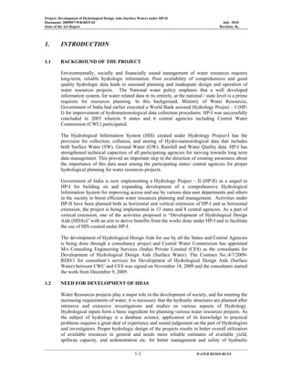 Project: Development of Hydrological Design Aids (Surface Water) under HP-II
Document: 2009097/WR/REP-02 July 2010
State of the Art Report Revision: R0
1-1 WATER RESOURCES
1. INTRODUCTION
1.1 BACKGROUND OF THE PROJECT
Environmentally, socially and financially sound management of water resources requires
long-term, reliable hydrologic information. Poor availability of comprehensive and good
quality hydrologic data leads to unsound planning and inadequate design and operation of
water resources projects. The National water policy emphasis that a well developed
information system, for water related data in its entirely, at the national / state level is a prime
requisite for resources planning. In this background, Ministry of Water Resources,
Government of India had earlier executed a World Bank assisted Hydrology Project – I (HP-
I) for improvement of hydrometeorological data collection procedures. HP-I was successfully
concluded in 2003 wherein 9 states and 6 central agencies including Central Water
Commission (CWC) participated.
The Hydrological Information System (HIS) created under Hydrology Project-I has the
provision for collection, collation, and storing of Hydro-meteorological data that includes
both Surface Water (SW), Ground Water (GW), Rainfall and Water Quality data. HP-I has
strengthened technical capacities of all participating agencies for moving towards long term
data management. This proved an important step in the direction of creating awareness about
the importance of this data asset among the participating states/ central agencies for proper
hydrological planning for water resources projects.
Government of India is now implementing a Hydrology Project – II (HP-II) as a sequel to
HP-I for building on and expanding development of a comprehensive Hydrological
Information System for improving access and use by various data user departments and others
in the society to boost efficient water resources planning and management. Activities under
HP-II have been planned both as horizontal and vertical extension of HP-I and as horizontal
extension, the project is being implemented in 13 states and 8 central agencies. As a part of
vertical extension, one of the activities proposed is “Development of Hydrological Design
Aids (HDAs)” with an aim to derive benefits from the works done under HP-I and to facilitate
the use of HIS created under HP-I.
The development of Hydrological Design Aids for use by all the States and Central Agencies
is being done through a consultancy project and Central Water Commission has appointed
M/s Consulting Engineering Services (India) Private Limited (CES) as the consultants for
Development of Hydrological Design Aids (Surface Water). The Contract No.:4/7/2009-
RDD/1 for consultant’s services for Development of Hydrological Design Aids (Surface
Water) between CWC and CES was signed on November 18, 2009 and the consultants started
the work from December 9, 2009.
1.2 NEED FOR DEVELOPMENT OF HDAS
Water Resources projects play a major role in the development of society, and for meeting the
increasing requirements of water, it is necessary that the hydraulic structures are planned after
intensive and extensive investigations and studies on various aspects of Hydrology.
Hydrological inputs form a basic ingredient for planning various water resources projects. As
the subject of hydrology is a database science, application of its knowledge to practical
problems requires a great deal of experience and sound judgement on the part of Hydrologists
and investigators. Proper hydrologic design of the projects results in better overall utilization
of available resources in general and needs more reliable estimates of available yield,
spillway capacity, and sedimentation etc. for better management and safety of hydraulic
 