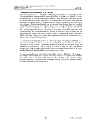 Project: Development of Hydrological Design Aids (Surface Water) under HP-II
Document: 2009097/WR/REP-02 July 2010
State of the Art Report Revision: R0
3-20 WATER RESOURCES
Techniques for extension of time series – general
River flow records need to be extended to produce longer records than those of empirical data
for various purposes. This has become especially pertinent in the UK, with the need to assess
drought resilience in the face of multi-season droughts. When considering the design capacity
of reservoirs and contemplating the resilience of the water supply to drought, it is necessary to
analyse the ‘worst case’ extent of droughts which are likely to impact upon a system with a
given frequency. Definitions of drought can be complex, but at its most basic, an extended
period of low flows into a reservoir which is drawn down at a higher rate than the combined
inflows, will eventually lead to an exhaustion of the resource. As always it is desirable to
strike a balance between the costs and benefits of different management approaches and
excessive caution will lead to a non-optimal solution. It is therefore prudent to carry out an
assessment of the realistic ‘worst case’ drought scenario as would be for probable maximum
flooding. The most reliable way to assess what is possible/probable is to base estimates to a
greater or lesser extent, on historical data.
The systematic recording of river flows is a relatively recent development worldwide, as a
detailed understanding of flow processes is required to link stage to discharge through a
suitable river section. In the UK, apart from a number of exceptions, the river flow records do
not extend back further than 1950 or 1960. It is difficult to place the lower flow periods
observed since the start of these records into a long-term historical context – there is no direct
record of the natural variability of the systems over a longer period.
The approach usually taken in the UK is to extend the river flow data back by developing a
relationship with rainfall records, which are much more extensive. Rainfall records as monthly
totals often stretch as far back as 17th
century in the UK. Due to the timescales of the
hydrological processes linking rainfall to river flows, monthly totals are still within the bounds
of suitable resolution for use in this context.
 