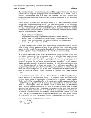 Project: Development of Hydrological Design Aids (Surface Water) under HP-II
Document: 2009097/WR/REP-02 July 2010
State of the Art Report Revision: R0
3-24 WATER RESOURCES
One simple approach is a basic regression analysis and this has proved successful in the UK in
conjunction with long term average potential evapotranspiration data to extend a series of
reference catchments back to the 1850s (Jones, 1984, Jones and Lister, 1998). However, more
complex statistical, conceptual rainfall-runoff and stochastic methods can be used to refine the
predictions.
Similar methods are used in India, for exampe, Raman et al. (1995) compared five different
approaches to extending streamflow data for a case study catchment (Site A) with only limited
rainfall and streamflow data but a longer rainfall record in a neighbouring catchment (Site B).
No other meteorological data were available for either catchment. These five methods
illustrated well the range of complexity available even among the most basic, which lie on the
boundary of being classed as ‘models’:
1. Runoff coefficient model (RCM);
2. Single regression model (SRM) between Site B rainfall and Site A runoff;
3. Monthly linear regression model (MLM) between Site B rainfall and Site A flows;
4. Monthly linear regression model with stochastic modelling of residuals (MLS);
5. Double regressed monthly model (DRM).
This work demonstrated the Monthly linear regression with stochastic modelling of residuals
to be the most effective approach as judged by the minimum errors criteria when judged
against the other models. The approach performed well for the monsoon season, although it
predicted high flows more accurately than low flows for the non-monsoon periods.
As mentioned above, flow records are extended for various reasons and as the specific needs
of a dataset extension vary, the methods used tend to be tailored to these needs. The most
standardised data set produced in the UK was carried out by the Climatic Research Unit at the
University of East Anglia, originally for the UK Environment Agency but updated more
recently to include the low flow periods in the first decade of this century. The idea behind this
work was to select a number of catchments across the UK which were representative of the
various characteristics such as climate and geology. The 15 catchments selected were also
geographically distributed across the UK, providing a national dataset of reference monthly
mean flow records extrapolated back to the 1850s. The intention was that basic flow data
could be ‘transferred’ to other ‘similar’ catchments on a regional basis (Jones and Lister,
1998).
The reconstructions were carried out using a statistical catchment model developed by Wright
(1978) and based on catchment areal rainfall. The catchment rainfall data required were
averaged from a number of homogeneous records across each catchment. Jones (1984) and
Wigley et al. (1984a) estimated that five or six records were needed in a catchment of up to
1500 km2
to give a specified level of accuracy. These records had to be manually selected
from UK Meteorological Office and National Rivers Authority (now the Environment
Agency) records, assessing the quality as well as the location and the length of the record. On
occasion it was necessary to use a raingauge a short distance outside of the study catchment.
Where ‘homogeneity standards’ are to be applied, it is necessary to use one long and
sufficiently ‘local’ rainfall record which is known to be homogeneous (Craddock, 1977, Jones,
1980, 1981). Correction factors were applied to create homogeneous gauge records from the
six or seven sites prior to the averaging calculation to produce a catchment rainfall series.
The averaging process used the following equation:
∑=
=
N
i
i
i
g
AAR
AAAR
ACC
1
 