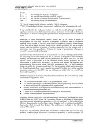 Project: Development of Hydrological Design Aids (Surface Water) under HP-II
Document: 2009097/WR/REP-02 July 2010
State of the Art Report Revision: R0
3-25 WATER RESOURCES
Where:
gi = the monthly total at gauge i of N gauges
AARi = the 1961-90 annual average rainfall at gauge i*
AAAR = the 1961-90 areal annual average rainfall for a catchment**
ACC = the monthly average catchment rainfall
* if 1961-90 standard-period values not available, 1941-70 values used
** 1961-90 standard-period values not commonly available so other reference periods used
It was noted that for this work, no correction was made for snowfall, although it could be a
significant factor in some of the catchments chosen. Correction for snowfall could become
necessary due to the non-standard pathways of transition from precipitation to measured river
flows.
Production of these homogeneous rainfall records was by no means a simple or
straightforward task even using UK rainfall records which are relatively good by international
standards. Flows on most of the rivers were significantly modified, requiring a naturalisation
of the flow data available for them. Similar to the rainfall processing, this was a complex
process requiring significant investment of resources, especially where the primary mode of
abstractions was from groundwater. Defining the timing of groundwater influences on
streamflow was particularly challenging.
Calibration of the statistical models of each catchment was carried out independently and did
not necessarily use the same data periods due to variations in the period of data availability.
Monthly flow reconstructions were however, produced for the period 1850-2002. The most
obvious source of uncertainty is in the catchment rainfall records generated, but the
naturalisation of flows is also problematic. The models were assessed for modelled flows
against observed flows over the period 1980-2002, which showed that 11 of the 15 catchment
flows were within 8% for mean annual flows. For the Q95 statistic which is often quoted for
low flows (the monthly flow which is equalled or exceeded 95% of the time), all but one of the
catchment values were within 15% - the one catchment not within 15% was over 50% out
however (Jones, 2006).
The following sources of error are noted for further consideration due to the relatively simple
current methodology (Jones, 2006):
• The use of constant monthly values for evapotranspiration losses;
• The potential for snow packs to build up in winter periods, particularly in colder winters,
on the catchments having significant areas at high elevation;
• Possible modification of the regression relationships through time due to factors such as
changes in land management and/or use;
• Changes in the locations and numbers of rain gauges in the catchments;
• Errors in flow measurement and naturalisation.
Guidelines for hind-casting river flow and other climate records were developed in a project
by HR Wallingford (2009) for the UK Environment Agency on the impacts of long droughts
on water resources. Although these guidelines are relevant specifically to data available in the
UK, they demonstrate the benefits of carrying out the earlier work on catchment standard flow
hind-casting which provided these datasets. The guidelines are included in the following
section of this report.
Where data are particularly limited there are alternative methods that are based on using
historical evidence of high or low flows to estimate the probability of floods or droughts. For
 