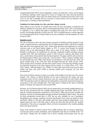 Project: Development of Hydrological Design Aids (Surface Water) under HP-II
Document: 2009097/WR/REP-02 July 2010
State of the Art Report Revision: R0
3-26 WATER RESOURCES
example MacDonald (2007) used of epigraphic evidence for high flows. These consist largely
of unofficial markings (often engraved in stone) on bridges and walls showing historical
maximum flood depths. These tend to be floods which were considered at the time of the event
to be so rare that it probably had not occurred in living memory and was therefore worth
preserving as a warning to future generations.
Guidelines for hind-casting river flow and other climate records
There follows as an overview of available data in the UK and a description of guidelines for
different methods for using those data to extend hydrological data series. This is accompanied
in Appendix A, by a step-by-step guide to extending and using river flow series for water
resource and drought planning as used in the UK. This is included because a similar approach
for reconstructing the flows of major Indian rivers may contribute to the development of water
resources HDA.
Rainfall records
The UK is fortunate to have the most extensive network of rainfall recording anywhere in the
world. A digital network is maintained by the UK Meteorological Office, and all the available
daily data have been digitized since 1961. Earlier daily data have been digitized as a result of
exercises such as the Flood Studies Report in 1975. A cursory look through the rainfall
archives held at the Meteorological Office and a study of the annual volumes of British
Rainfall (a publication of contributions by privately maintained rainfall recording stations;
available from 1865 until publication ceased in 1991), however, indicates that before 1961
only a small subset of the potential data has been digitized. The paper rainfall archives (held at
the Meteorological Office) also contain the “10-year books”. These comprise monthly totals
for each decade up to the 1980s. Each decade was produced in real time from the 1850s, but
earlier decades back to the 1670s have been developed between the 1860s and the 1970s.
These records can be consulted, and have been used by many to develop long monthly records
for individual locations or for large regions and the country as a whole (Jones, 1977, 1981,
1983, Tabony, 1980 and Wigley et al. 1984b). It is these data sources that were used by Jones
(1984) and Jones and Lister (1998) to develop rainfall series necessary for river flow
reconstruction.
This work was labour intensive as there is no index of the lengths of records across the various
decades. The volumes of British Rainfall can be used to determine the longer and more
continuous series, but the volumes themselves only give annual totals for years before about
1940. The data then need to be digitized and subsequently assessed for long-term homogeneity
(consistency of the series through time). This latter aspect is helped by the sheets containing
details of irregular site inspections from around 1900.
Recently, the UK Meteorological Office has developed daily and monthly gridded datasets (at
5km by 5km resolution) from the available digitized data (Perry and Hollis, 2005a, b). The
grids for monthly precipitation extend back to 1914 (Perry, 2006) and are freely available for
academic research use (downloadable through the British Atmospheric Data Centre). The grids
for daily precipitation extend back to 1958, but are only available for use if purchased.
Interpolation uses eastings, northings, elevation and distance from coast (see details in Perry
and Hollis, 2005a, b). The daily and monthly grids have been produced independently, so in
upland regions the sum of the daily grids is always less than that derived from the monthly
interpolation. This arises as orographic effects are better incorporated in the monthly gridding
than at the daily timescale.
Study of the number of stations used by Perry (2006) indicates that no extensive digitization
exercises have been recently undertaken, and considerably more data are available in the “10-
year books”. Despite this, the simplest way to derive monthly areal-average series for any
 