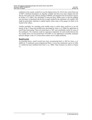 Project: Development of Hydrological Design Aids (Surface Water) under HP-II
Document: 2009097/WR/REP-02 July 2010
State of the Art Report Revision: R0
3-27 WATER RESOURCES
catchment in the country would be to use this digital archive for 1914 to the current final year
of 2007. Catchment boundaries are digitally available and these have been mapped onto the
5km by 5km grids in the software package EARWIG, developed for the Environment Agency
by Kilsby et al. (2007). One advantage of using the Perry (2006) source is that the gridding
uses elevation, so should provide the true average rainfall for the catchment to be studied. This
might be particularly important in upland regions where many of the gauges are likely to be
located in the valleys.
Another possibility for extending areal rainfall series to earlier dates would be to use the
nearest of the 15 long areal rainfall series developed by Jones et al. (2006) for application in
runoff data hind-casting. These all extend back to 1865, and considerably earlier for some of
the catchments. The extension could use regression (separately for each month) between the
two rainfall series over the period from 1914-2007 or even application of monthly anomalies
(percent changes, st-dev or z scores) from a donor site to a target catchment.
Runoff records
As described above, runoff records have been reconstructed back to 1865 by Jones et al.
(2006) for 15 catchments across England and Wales. A list of the catchments is given in Table
3.7 (which has been modified from Jones et al., 2006). Their locations are shown in Figure
3.1.
 