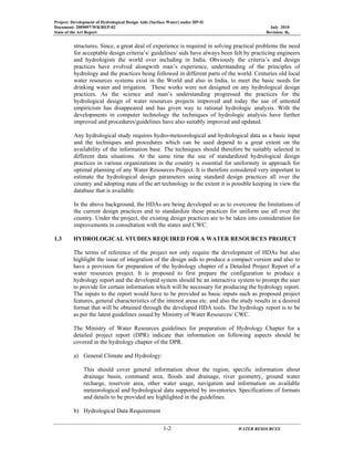 Project: Development of Hydrological Design Aids (Surface Water) under HP-II
Document: 2009097/WR/REP-02 July 2010
State of the Art Report Revision: R0
1-2 WATER RESOURCES
structures. Since, a great deal of experience is required in solving practical problems the need
for acceptable design criteria’s/ guidelines/ aids have always been felt by practicing engineers
and hydrologists the world over including in India. Obviously the criteria’s and design
practices have evolved alongwith man’s experience, understanding of the principles of
hydrology and the practices being followed in different parts of the world. Centuries old local
water resources systems exist in the World and also in India, to meet the basic needs for
drinking water and irrigation. These works were not designed on any hydrological design
practices. As the science and man’s understanding progressed the practices for the
hydrological design of water resources projects improved and today the use of untested
empiricism has disappeared and has given way to rational hydrologic analysis. With the
developments in computer technology the techniques of hydrologic analysis have further
improved and procedures/guidelines have also suitably improved and updated.
Any hydrological study requires hydro-meteorological and hydrological data as a basic input
and the techniques and procedures which can be used depend to a great extent on the
availability of the information base. The techniques should therefore be suitably selected in
different data situations. At the same time the use of standardized hydrological design
practices in various organizations in the country is essential for uniformity in approach for
optimal planning of any Water Resources Project. It is therefore considered very important to
estimate the hydrological design parameters using standard design practices all over the
country and adopting state of the art technology to the extent it is possible keeping in view the
database that is available.
In the above background, the HDAs are being developed so as to overcome the limitations of
the current design practices and to standardize these practices for uniform use all over the
country. Under the project, the existing design practices are to be taken into consideration for
improvements in consultation with the states and CWC.
1.3 HYDROLOGICAL STUDIES REQUIRED FOR A WATER RESOURCES PROJECT
The terms of reference of the project not only require the development of HDAs but also
highlight the issue of integration of the design aids to produce a compact version and also to
have a provision for preparation of the hydrology chapter of a Detailed Project Report of a
water resources project. It is proposed to first prepare the configuration to produce a
hydrology report and the developed system should be an interactive system to prompt the user
to provide for certain information which will be necessary for producing the hydrology report.
The inputs to the report would have to be provided as basic inputs such as proposed project
features, general characteristics of the interest areas etc. and also the study results in a desired
format that will be obtained through the developed HDA tools. The hydrology report is to be
as per the latest guidelines issued by Ministry of Water Resources/ CWC.
The Ministry of Water Resources guidelines for preparation of Hydrology Chapter for a
detailed project report (DPR) indicate that information on following aspects should be
covered in the hydrology chapter of the DPR.
a) General Climate and Hydrology:
This should cover general information about the region, specific information about
drainage basin, command area, floods and drainage, river geometry, ground water
recharge, reservoir area, other water usage, navigation and information on available
meteorological and hydrological data supported by inventories. Specifications of formats
and details to be provided are highlighted in the guidelines.
b) Hydrological Data Requirement
 