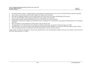 Project: Development of Hydrological Design Aids (Surface Water) under HP-II
Document: 2009097/WR/REP-02 July 2010
State of the Art Report Revision: R0
3-30 WATER RESOURCES
• All catchment data in Table 3.7 originate from the Concise Register of Gauging stations (see www.nwl.ac.uk/ih/nrfa/station_summaries/crg.html)
• Some values are period specific and will differ slightly from statistics given elsewhere
• Flow data (for updating) originate from Environment Agency (EA) and Centre for Ecology and Hydrology (CEH) sources
• There are known problems with the gauging of high flows on the Thames, Dee and Eden1
• Rating changes will/have affect(ed) observed flow series on the Wharfe, Wye, Eden1 and Eden2
• Naturalisation methods have changed with potentially adverse consequences for reconstructions using original model parameters on the Medway
and Itchen
• There are doubts as to the homogeneity of observed flow series for the Ely Ouse
• The gauged flows for the Wensum have been affected by significant abstractions, just upstream of the flow gauge, since 1988
• Naturalised flows were used for original model calibrations and (where possible) validations on the Derwent, Wensum, Medway, Itchen, and Dee
• There are significant periods of missing data within the naturalised flow series for the Tyne and Tees
Further details of catchment characteristics, observed and naturalised flow series and calibration/validation exercises can be found in Jones and Lister
(1997 and 1998) and Jones et al. (2006).
 