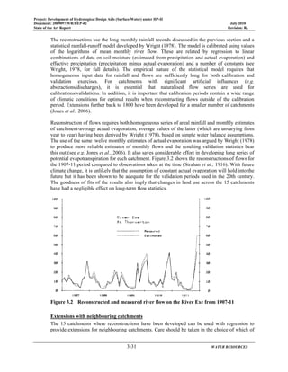 Project: Development of Hydrological Design Aids (Surface Water) under HP-II
Document: 2009097/WR/REP-02 July 2010
State of the Art Report Revision: R0
3-31 WATER RESOURCES
The reconstructions use the long monthly rainfall records discussed in the previous section and a
statistical rainfall-runoff model developed by Wright (1978). The model is calibrated using values
of the logarithms of mean monthly river flow. These are related by regression to linear
combinations of data on soil moisture (estimated from precipitation and actual evaporation) and
effective precipitation (precipitation minus actual evaporation) and a number of constants (see
Wright, 1978, for full details). The empirical nature of the statistical model requires that
homogeneous input data for rainfall and flows are sufficiently long for both calibration and
validation exercises. For catchments with significant artificial influences (e.g.
abstractions/discharges), it is essential that naturalised flow series are used for
calibrations/validations. In addition, it is important that calibration periods contain a wide range
of climatic conditions for optimal results when reconstructing flows outside of the calibration
period. Extensions further back to 1800 have been developed for a smaller number of catchments
(Jones et al., 2006).
Reconstruction of flows requires both homogeneous series of areal rainfall and monthly estimates
of catchment-average actual evaporation, average values of the latter (which are unvarying from
year to year) having been derived by Wright (1978), based on simple water balance assumptions.
The use of the same twelve monthly estimates of actual evaporation was argued by Wright (1978)
to produce more reliable estimates of monthly flows and the resulting validation statistics bear
this out (see e.g. Jones et al., 2006). It also saves considerable effort in developing long series of
potential evapotranspiration for each catchment. Figure 3.2 shows the reconstructions of flows for
the 1907-11 period compared to observations taken at the time (Strahan et al., 1916). With future
climate change, it is unlikely that the assumption of constant actual evaporation will hold into the
future but it has been shown to be adequate for the validation periods used in the 20th century.
The goodness of fits of the results also imply that changes in land use across the 15 catchments
have had a negligible effect on long-term flow statistics.
Figure 3.2 Reconstructed and measured river flow on the River Exe from 1907-11
Extensions with neighbouring catchments
The 15 catchments where reconstructions have been developed can be used with regression to
provide extensions for neighbouring catchments. Care should be taken in the choice of which of
 
