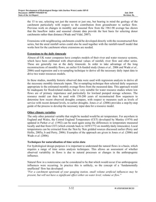 Project: Development of Hydrological Design Aids (Surface Water) under HP-II
Document: 2009097/WR/REP-02 July 2010
State of the Art Report Revision: R0
3-32 WATER RESOURCES
the 15 to use, selecting not just the nearest or just one, but bearing in mind the geology of the
catchment particularly with respect to the contribution from groundwater to surface flow.
Previous work on changes in monthly and seasonal flow from the 1961-90 average has shown
that the baseflow index and seasonal climate data provide the best basis for selecting donor
catchments rather than distance (Wade and Vidal, 2007).
Extensions with neighbouring catchments could be developed directly with the reconstructed flow
series, but the areal rainfall series could also be used together with the rainfall-runoff model that
works best for the catchment where extensions are needed.
Extensions to the daily timescale
Almost all UK water companies have complex models of their river and water resource systems,
which have been calibrated with observational values of rainfall, river flow and other series.
These are generally run at the daily timescale. In order to take advantage of the long
reconstructions of monthly flows, an earlier EA-funded study (Jones et al., 2006 and Wade et al.,
2006) used regression and a re-sampling technique to derive all the necessary daily input data to
drive two water resources models.
In these studies, monthly historic observed data were used with regression analysis to derive all
the necessary monthly timescale inputs. The re-sampling technique then selected daily sequences
appropriate to the estimated monthly average flows from the measured data. This approach would
be inadequate for flood-related studies, but is very suitable for water resource studies where low
flows are of primary importance and particularly for lowland pumped storage schemes. The
resource model can then be used with 150-200 years of reconstructed flow sequences to
determine how recent observed droughts compare, with respect to measures such as levels of
service with recent demand levels, to earlier droughts. Jones et al. (2006) provides a step-by-step
guide of the process to develop the necessary input data for a resource model.
Other climate variables
The only other potential variable that might be needed would be air temperature. For anywhere in
England and Wales, the Central England Temperature (CET) developed by Manley (1974) and
updated in Parker et al. (1992) can be used again using the differences in temperature measured
locally and that from CET (which extends back to 1659/1772 on monthly/daily timescales). Local
temperatures can be extracted from the 5km by 5km gridded sources discussed earlier (Perry and
Hollis, 2005a, b and Perry, 2006). Examples of the approach are given in Jones et al. (2006) and
Wade et al. (2006).
Techniques for naturalisation of time series data
For hydrological design purposes it is important to understand the natural flows in a basin, which
requires a range of time series analysis techniques. This allows an assessment of whether
observed variability in flows is due to natural processes or changes in the anthropogenic
influence.
Natural flow in a watercourse can be considered to be that which would occur if no anthropogenic
influences were occurring. In practice this is unlikely, so the concept of a ‘fundamentally
unaffected’ flow has developed:
"For a catchment upstream of your gauging station, small volume artificial influences may be
present, but will not have a significant effect either on water level, volume or flow."
 