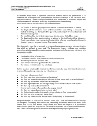 Project: Development of Hydrological Design Aids (Surface Water) under HP-II
Document: 2009097/WR/REP-02 July 2010
State of the Art Report Revision: R0
3-34 WATER RESOURCES
In situations where there is significant interaction between surface and groundwater, it is
important that hydrologists and hydrogeologists who have knowledge of the catchment work
together to develop a robust conceptual model of these interactions. A schematic diagram and
cross-sections of the conceptual model may help to record this understanding.
Areas of concern with the flow data for the catchment include:
• The location of the flow gauging station in relation to the area or catchment of interest;
• The length of the continuous record and the extent to which infilling is necessary. The
method of infilling and the length of the gap will directly impact flow record accuracy and
the naturalised sequence;
• The suitability of the site for deriving accurate statistics across the full flow range;
• The location of the flow gauging station in relation to the significant artificial influences.
This is especially the case where a significant artificial influence which has a local impact is
situated a long way upstream from the flow gauging station.
Flow data quality must also be assessed, as erroneous data can cause problems with naturalisation
data which are difficult to trace back. The Environment Agency guidance only considers
abstractions, discharges and impoundments as the anthropogenic influences on a catchment. It is
important to consider:
• Quality of artificial influence data;
• Effect of uncertainties in the data on the overall naturalisation;
• Availability of artificial influence data;
• How artificial influences operate within the catchment;
• The balance of the influences (i.e. net effect).
Further questions which need to be asked in order to ascertain the scale of the naturalisation work
in terms of data gathering, processing and validating, are:
• How many influences are there?
• Are there many large non-consumptive abstractions?
• Are there any authorisation conditions affecting the flow regime such as prescribed flows?
• Are there any unconsented abstractions or discharges?
• Are there deprived reaches that are impacted by surface water diversions such as leats?
• Are there any inter-catchment transfers?
• How far are the major influences from the gauging station?
• Are there any impoundments/reservoirs/large lakes?
• Are the impoundments for direct supply, river regulation, or flow compensation?
• Are there any large groundwater abstractions?
• Are there any canals and how do they impact the hydrology of the catchment?
The point of impact of each artificial influence on the river’s flow needs to be defined, although
this can prove challenging particularly when considering groundwater abstractions which often
impact over a wide area. Further complications arise where the impacts of a groundwater
abstraction are spread not only over the catchment of interest but one or more other catchments.
This kind of situation requires the assistance of an experienced hydrogeologist to define.
 