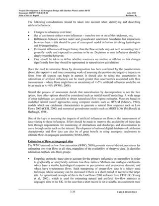 Project: Development of Hydrological Design Aids (Surface Water) under HP-II
Document: 2009097/WR/REP-02 July 2010
State of the Art Report Revision: R0
3-35 WATER RESOURCES
The following considerations should be taken into account when identifying and describing
artificial influences:
• Changes in influences over time;
• Out of catchment surface water influences – transfers into or out of the catchment, etc;
• Differences between surface water and groundwater catchment boundaries but interactions
between them – this should be part of conceptual model definition involving hydrologists
and hydrogeologists;
• Permanent influences of longer history than the flow records may not need accounting for if
generally stable and expected to continue to be so. Decisions to omit influences should be
clearly recorded however;
• Care should be taken to define whether reservoirs are on-line or off-line as this changes
significantly how they should be represented in naturalisation calculations.
Once the need to naturalise flows by decomposition has been confirmed by the considerations
above, the expensive and time consuming work of assessing the positive and negative impacts on
flows from all sources can begin in earnest. It should also be noted that uncertainties in
estimations of artificial influences can be much greater than uncertainties associated with flow
measurement – where flows might have an uncertainty of +/-5%, artificial influences could be out
by as much as +/-40% (WMO, 2008).
Should the process of assessment decide that naturalisation by decomposition is not the best
option, then other options should be considered such as rainfall-runoff modelling. A wide range
of other techniques are available to obtain naturalised flow regime estimates. Most are based on
modelled rainfall runoff approaches using computer models such as HYSIM (Manley, 1994),
models which use catchment characteristics to generate a natural flow sequence such as Low
Flows 2000 (CEH, 2000) and numerical groundwater models such as MODFLOW (McDonald &
Harbaugh, 1988).
One of the keys to assessing the impacts of artificial influences on flows is the improvement of
data relating to those influences. Effort should be made to improve the availability of these data
both through requirements for monitoring of abstractions and discharges and dissemination to
users through media such as the internet. Development of national digital databases of catchment
characteristics and flow data can also be of great benefit in using analogous catchments to
estimate flows in ungauged catchments (WMO,2008).
Estimation of flows at ungauged sites
The WMO manual on low flow estimation (WMO, 2008) presents state-of-the-art procedures for
estimating low river flows at all sites, regardless of the availability of observed data. It classifies
estimation methods into three groups:
• Empirical methods: these aim to account for the primary influences on streamflow in order
to graphically or analytically estimate low-flow indices. Methods use analogue catchments
which have a similar hydrological response to precipitation and evaporation demand, and
which have synchronous flows. Such transposing of stream-flow data is a widely used
technique whose accuracy can be increased if there is a short period of record at the target
site. An operational example of this is the LowFlows 2000 software from CEH UK (Young
et al., 2003), which is used for estimating natural and artificial low-flow statistics at
ungauged sites in the UK. In the case that a short record is not available, an assessment must
 