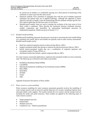 Project: Development of Hydrological Design Aids (Surface Water) under HP-II
Document: 2009097/WR/REP-02 July 2010
State of the Art Report Revision: R0
3-36 WATER RESOURCES
be carried out of whether it is worthwhile carrying out a short period of monitoring of the
catchment in order to provide this short record.
• Statistical methods. Flow estimation at ungauged sites with the aid of multiple regression
techniques has gained wide use in applied hydrology. Although this approach is direct,
objective and easy to handle, it has the disadvantage that the methods estimate specific low-
flow indices rather than the full time series of river flows.
• Rainfall-runoff models: these are used to simulate the evolution of the time series of river
flows within a catchment. These describe the interaction between catchment structure,
rainfall, evaporation and streamflow by representing hydrological processes by
mathematical equations. Details are given in Section 3.1.3.
3.1.4 Rainfall-runoff modelling
Rainfall-runoff modelling represents the processes involved in converting the total rainfall falling
on a catchment into runoff, and as such models are typically used in water resource assessments.
Rainfall-runoff models can be:
• black box empirical equations based on observed data (Beven, 2001);
• lumped conceptual models that attempt to replicate the physical processes (Beven, 2001);
• hybrid metric-conceptual models that use a combination of empirical equations and
conceptual models (Young, 2001b); or
• distributed models that include a spatial component (Beven, 2001).
For water resource assessment applications, empirical and conceptual models are most commonly
used. The following are well known and widely used models:
• Probability Distributed Model (PDM);
• CatchMOD;
• Data-based mechanistic modelling of environmental systems (DBM);
• HEC-HMS;
• IHACRES;
• HYSIM;
• NAM;
• SHE.
Appendix D presents descriptions of these models.
3.1.5 Water resources system modelling
Water resources modelling for water resources assessment generally involves the modelling of
water storage systems such as reservoirs and the behaviour of a system, including irrigation areas
and major public water supplies. The models include the river system, and the storage reservoir
including the intake and outlet structures. These models are applied to the following types of
water resource systems:
• Single pumped reservoirs
• Natural lakes
• Multiple reservoirs
• Conjunctive use – linked to groundwater
 