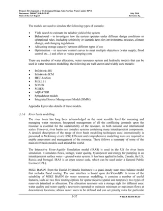 Project: Development of Hydrological Design Aids (Surface Water) under HP-II
Document: 2009097/WR/REP-02 July 2010
State of the Art Report Revision: R0
3-37 WATER RESOURCES
The models are used to simulate the following types of scenario:
• Yield search to estimate the reliable yield of the system
• Behavioural – to investigate how the system operates under different design conditions or
operational rules. Including sensitivity or scenario tests for; environmental releases, climate
change, and changing regulations.
• Allocating storage capacity between different types of use
• Optimisation – or reservoir control curves to meet multiple objectives (water supply, flood
control etc…) and often to reduce pumping costs
There are number of water allocation, water resources system and hydraulic models that can be
used in water resources modelling, the following are well known and widely used models:
• InfoWorks RS
• InfoWorks ICM
• HEC-ResSim
• MIKE 11
• SOBEK
• MISER
• AQUATOR
• Spreadsheet models
• Integrated Source Management Model (ISMM)
Appendix E provides details of these models.
3.1.6 River basin modelling
The river basin has long been acknowledged as the most sensible level for assessing and
managing water resources. Integrated management of all the conflicting demands upon the
resource is essential for the sustainability of the resource, on both national and international
scales. However, river basins are complex systems containing many interdependent components.
A detailed description of the range of river basin modelling techniques used internationally is
presented in McKinney et al (1999) Efficient and comprehensive modelling tools are required to
enable assessment and management of the resource. There follows a summary of some of the
main river basin models used around the world.
The Interactive River-Aquifer Simulation model (IRAS) is used in the US for river basin
simulation. It simulates flows, storage, water quality, hydropower and energy for pumping in an
interdependent surface water – ground water system. It has been applied in India, Canada, the US,
Russia and Portugal. IRAS is an open source code, which can be used under a General Public
License (GPL).
MIKE BASIN (from the Danish Hydraulic Institute) is a quasi-steady state mass balance model
that includes flood routing. The user interface is based upon ArcView-GIS. In terms of the
suitability of MIKE BASIN for water resources modelling, it contains a number of useful
features, such as: two flow routing options for sparse models (spatial and temporal); two types of
reservoir (standard or allocation. The allocation reservoir sets a storage right for different uses:
water quality and water supply); reservoirs operated to maintain minimum or maximum flows at
downstream locations; allows water users to be defined and can set priority rules for particular
 