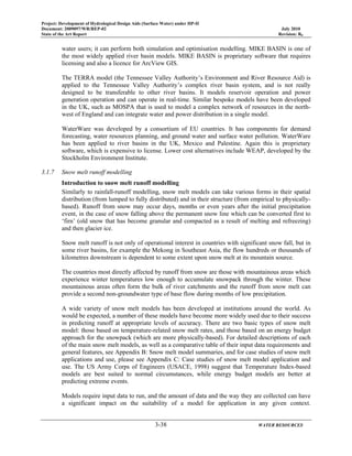 Project: Development of Hydrological Design Aids (Surface Water) under HP-II
Document: 2009097/WR/REP-02 July 2010
State of the Art Report Revision: R0
3-38 WATER RESOURCES
water users; it can perform both simulation and optimisation modelling. MIKE BASIN is one of
the most widely applied river basin models. MIKE BASIN is proprietary software that requires
licensing and also a licence for ArcView GIS.
The TERRA model (the Tennessee Valley Authority’s Environment and River Resource Aid) is
applied to the Tennessee Valley Authority’s complex river basin system, and is not really
designed to be transferable to other river basins. It models reservoir operation and power
generation operation and can operate in real-time. Similar bespoke models have been developed
in the UK, such as MOSPA that is used to model a complex network of resources in the north-
west of England and can integrate water and power distribution in a single model.
WaterWare was developed by a consortium of EU countries. It has components for demand
forecasting, water resources planning, and ground water and surface water pollution. WaterWare
has been applied to river basins in the UK, Mexico and Palestine. Again this is proprietary
software, which is expensive to license. Lower cost alternatives include WEAP, developed by the
Stockholm Environment Institute.
3.1.7 Snow melt runoff modelling
Introduction to snow melt runoff modelling
Similarly to rainfall-runoff modelling, snow melt models can take various forms in their spatial
distribution (from lumped to fully distributed) and in their structure (from empirical to physically-
based). Runoff from snow may occur days, months or even years after the initial precipitation
event, in the case of snow falling above the permanent snow line which can be converted first to
‘firn’ (old snow that has become granular and compacted as a result of melting and refreezing)
and then glacier ice.
Snow melt runoff is not only of operational interest in countries with significant snow fall, but in
some river basins, for example the Mekong in Southeast Asia, the flow hundreds or thousands of
kilometres downstream is dependent to some extent upon snow melt at its mountain source.
The countries most directly affected by runoff from snow are those with mountainous areas which
experience winter temperatures low enough to accumulate snowpack through the winter. These
mountainous areas often form the bulk of river catchments and the runoff from snow melt can
provide a second non-groundwater type of base flow during months of low precipitation.
A wide variety of snow melt models has been developed at institutions around the world. As
would be expected, a number of these models have become more widely used due to their success
in predicting runoff at appropriate levels of accuracy. There are two basic types of snow melt
model: those based on temperature-related snow melt rates, and those based on an energy budget
approach for the snowpack (which are more physically-based). For detailed descriptions of each
of the main snow melt models, as well as a comparative table of their input data requirements and
general features, see Appendix B: Snow melt model summaries, and for case studies of snow melt
applications and use, please see Appendix C: Case studies of snow melt model application and
use. The US Army Corps of Engineers (USACE, 1998) suggest that Temperature Index-based
models are best suited to normal circumstances, while energy budget models are better at
predicting extreme events.
Models require input data to run, and the amount of data and the way they are collected can have
a significant impact on the suitability of a model for application in any given context.
 
