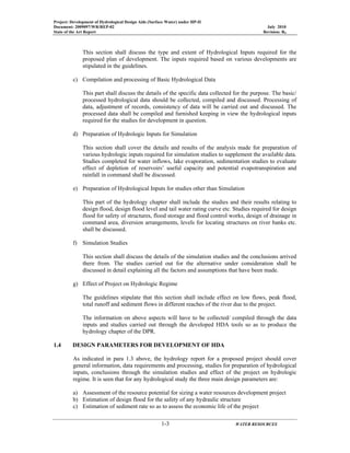 Project: Development of Hydrological Design Aids (Surface Water) under HP-II
Document: 2009097/WR/REP-02 July 2010
State of the Art Report Revision: R0
1-3 WATER RESOURCES
This section shall discuss the type and extent of Hydrological Inputs required for the
proposed plan of development. The inputs required based on various developments are
stipulated in the guidelines.
c) Compilation and processing of Basic Hydrological Data
This part shall discuss the details of the specific data collected for the purpose. The basic/
processed hydrological data should be collected, compiled and discussed. Processing of
data, adjustment of records, consistency of data will be carried out and discussed. The
processed data shall be compiled and furnished keeping in view the hydrological inputs
required for the studies for development in question.
d) Preparation of Hydrologic Inputs for Simulation
This section shall cover the details and results of the analysis made for preparation of
various hydrologic inputs required for simulation studies to supplement the available data.
Studies completed for water inflows, lake evaporation, sedimentation studies to evaluate
effect of depletion of reservoirs’ useful capacity and potential evapotranspiration and
rainfall in command shall be discussed.
e) Preparation of Hydrological Inputs for studies other than Simulation
This part of the hydrology chapter shall include the studies and their results relating to
design flood, design flood level and tail water rating curve etc. Studies required for design
flood for safety of structures, flood storage and flood control works, design of drainage in
command area, diversion arrangements, levels for locating structures on river banks etc.
shall be discussed.
f) Simulation Studies
This section shall discuss the details of the simulation studies and the conclusions arrived
there from. The studies carried out for the alternative under consideration shall be
discussed in detail explaining all the factors and assumptions that have been made.
g) Effect of Project on Hydrologic Regime
The guidelines stipulate that this section shall include effect on low flows, peak flood,
total runoff and sediment flows in different reaches of the river due to the project.
The information on above aspects will have to be collected/ compiled through the data
inputs and studies carried out through the developed HDA tools so as to produce the
hydrology chapter of the DPR.
1.4 DESIGN PARAMETERS FOR DEVELOPMENT OF HDA
As indicated in para 1.3 above, the hydrology report for a proposed project should cover
general information, data requirements and processing, studies for preparation of hydrological
inputs, conclusions through the simulation studies and effect of the project on hydrologic
regime. It is seen that for any hydrological study the three main design parameters are:
a) Assessment of the resource potential for sizing a water resources development project
b) Estimation of design flood for the safety of any hydraulic structure
c) Estimation of sediment rate so as to assess the economic life of the project
 