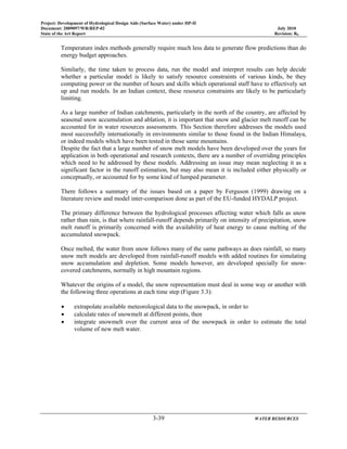 Project: Development of Hydrological Design Aids (Surface Water) under HP-II
Document: 2009097/WR/REP-02 July 2010
State of the Art Report Revision: R0
3-39 WATER RESOURCES
Temperature index methods generally require much less data to generate flow predictions than do
energy budget approaches.
Similarly, the time taken to process data, run the model and interpret results can help decide
whether a particular model is likely to satisfy resource constraints of various kinds, be they
computing power or the number of hours and skills which operational staff have to effectively set
up and run models. In an Indian context, these resource constraints are likely to be particularly
limiting.
As a large number of Indian catchments, particularly in the north of the country, are affected by
seasonal snow accumulation and ablation, it is important that snow and glacier melt runoff can be
accounted for in water resources assessments. This Section therefore addresses the models used
most successfully internationally in environments similar to those found in the Indian Himalaya,
or indeed models which have been tested in those same mountains.
Despite the fact that a large number of snow melt models have been developed over the years for
application in both operational and research contexts, there are a number of overriding principles
which need to be addressed by these models. Addressing an issue may mean neglecting it as a
significant factor in the runoff estimation, but may also mean it is included either physically or
conceptually, or accounted for by some kind of lumped parameter.
There follows a summary of the issues based on a paper by Ferguson (1999) drawing on a
literature review and model inter-comparison done as part of the EU-funded HYDALP project.
The primary difference between the hydrological processes affecting water which falls as snow
rather than rain, is that where rainfall-runoff depends primarily on intensity of precipitation, snow
melt runoff is primarily concerned with the availability of heat energy to cause melting of the
accumulated snowpack.
Once melted, the water from snow follows many of the same pathways as does rainfall, so many
snow melt models are developed from rainfall-runoff models with added routines for simulating
snow accumulation and depletion. Some models however, are developed specially for snow-
covered catchments, normally in high mountain regions.
Whatever the origins of a model, the snow representation must deal in some way or another with
the following three operations at each time step (Figure 3.3):
• extrapolate available meteorological data to the snowpack, in order to
• calculate rates of snowmelt at different points, then
• integrate snowmelt over the current area of the snowpack in order to estimate the total
volume of new melt water.
 