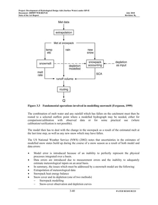 Project: Development of Hydrological Design Aids (Surface Water) under HP-II
Document: 2009097/WR/REP-02 July 2010
State of the Art Report Revision: R0
3-40 WATER RESOURCES
Figure 3.3 Fundamental operations involved in modelling snowmelt (Ferguson, 1999)
The combination of melt water and any rainfall which has fallen on the catchment must then be
routed to a selected outflow point where a modelled hydrograph may be needed, either for
comparison/calibration with observed data or for some practical use (where
calibration/verification is not possible).
The model then has to deal with the change in the snowpack as a result of the estimated melt at
the last time step, as well as any new snow which may have fallen.
The US National Weather Service (NWS) (2002) notes that uncertainties in the estimates of
modelled snow states build up during the course of a snow season as a result of both model and
data errors:
• Model error is introduced because of an inability to perfectly represent the physical
processes integrated over a basin.
• Data errors are introduced due to measurement errors and the inability to adequately
estimate meteorological inputs on an areal basis.
• In summary, the issues which must be addressed by a snowmelt model are the following:
• Extrapolation of meteorological data
• Snowpack heat energy balance
• Snow cover and its depletion (one of two methods)
− Snowpack modelling
− Snow-cover observation and depletion curves
 