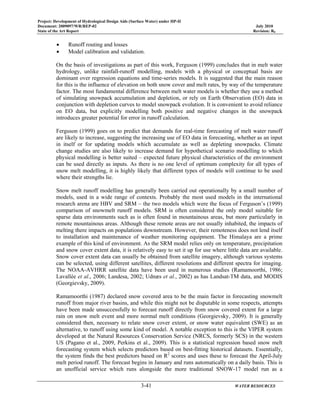 Project: Development of Hydrological Design Aids (Surface Water) under HP-II
Document: 2009097/WR/REP-02 July 2010
State of the Art Report Revision: R0
3-41 WATER RESOURCES
• Runoff routing and losses
• Model calibration and validation.
On the basis of investigations as part of this work, Ferguson (1999) concludes that in melt water
hydrology, unlike rainfall-runoff modelling, models with a physical or conceptual basis are
dominant over regression equations and time-series models. It is suggested that the main reason
for this is the influence of elevation on both snow cover and melt rates, by way of the temperature
factor. The most fundamental difference between melt water models is whether they use a method
of simulating snowpack accumulation and depletion, or rely on Earth Observation (EO) data in
conjunction with depletion curves to model snowpack evolution. It is convenient to avoid reliance
on EO data, but explicitly modelling both positive and negative changes in the snowpack
introduces greater potential for error in runoff calculation.
Ferguson (1999) goes on to predict that demands for real-time forecasting of melt water runoff
are likely to increase, suggesting the increasing use of EO data in forecasting, whether as an input
in itself or for updating models which accumulate as well as depleting snowpacks. Climate
change studies are also likely to increase demand for hypothetical scenario modelling to which
physical modelling is better suited – expected future physical characteristics of the environment
can be used directly as inputs. As there is no one level of optimum complexity for all types of
snow melt modelling, it is highly likely that different types of models will continue to be used
where their strengths lie.
Snow melt runoff modelling has generally been carried out operationally by a small number of
models, used in a wide range of contexts. Probably the most used models in the international
research arena are HBV and SRM – the two models which were the focus of Ferguson’s (1999)
comparison of snowmelt runoff models. SRM is often considered the only model suitable for
sparse data environments such as is often found in mountainous areas, but more particularly in
remote mountainous areas. Although these remote areas are not usually inhabited, the impacts of
melting there impacts on populations downstream. However, their remoteness does not lend itself
to installation and maintenance of weather monitoring equipment. The Himalaya are a prime
example of this kind of environment. As the SRM model relies only on temperature, precipitation
and snow cover extent data, it is relatively easy to set it up for use where little data are available.
Snow cover extent data can usually be obtained from satellite imagery, although various systems
can be selected, using different satellites, different resolutions and different spectra for imaging.
The NOAA-AVHRR satellite data have been used in numerous studies (Ramamoorthi, 1986;
Lavallée et al., 2006; Landesa, 2002; Udnæs et al., 2002) as has Landsat-TM data, and MODIS
(Georgievsky, 2009).
Ramamoorthi (1987) declared snow covered area to be the main factor in forecasting snowmelt
runoff from major river basins, and while this might not be disputable in some respects, attempts
have been made unsuccessfully to forecast runoff directly from snow covered extent for a large
rain on snow melt event and more normal melt conditions (Georgievsky, 2009). It is generally
considered then, necessary to relate snow cover extent, or snow water equivalent (SWE) as an
alternative, to runoff using some kind of model. A notable exception to this is the VIPER system
developed at the Natural Resources Conservation Service (NRCS, formerly SCS) in the western
US (Pagano et al., 2009, Perkins et al., 2009). This is a statistical regression based snow melt
forecasting system which selects predictors based on best-fitting historical datasets. Essentially,
the system finds the best predictors based on R2
scores and uses these to forecast the April-July
melt period runoff. The forecast begins in January and runs automatically on a daily basis. This is
an unofficial service which runs alongside the more traditional SNOW-17 model run as a
 