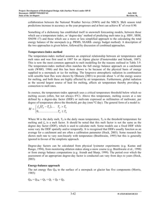 Project: Development of Hydrological Design Aids (Surface Water) under HP-II
Document: 2009097/WR/REP-02 July 2010
State of the Art Report Revision: R0
3-42 WATER RESOURCES
collaboration between the National Weather Service (NWS) and the NRCS. Melt season total
predictions increase in accuracy as the year progresses and at best can achieve R2
of over 0.90.
Something of a dichotomy has established itself in snowmelt forecasting models, between those
which use a temperature index, or ‘degree-day’ method of predicting melt rates (e.g. HBV, SRM,
SNOW-17) and those which use a more or less simplified approach to the calculating the total
energy balance of the snowpack (e.g. PRMS, SSARR- energy budget method). A description of
the two approaches is given below, followed by discussion of combined approaches.
Temperature-Index method
The temperature-index method assumes an empirical relationship between air temperatures and
melt rates and was first used in 1887 for an Alpine glacier (Finsterwalder and Schunk, 1887).
This is now the most common approach to melt modelling for the reasons outlined in Table 3.9.
The temperature-index method often matches the full energy balance approach on a catchment
scale (WMO, 1986) and this has been shown to be because of the physical basis of energy
supplied to a snowpack or ice for melting. The longwave atmospheric radiation in combination
with sensible heat flux were shown by Ohmura (2001) to provide about ¾ of the energy source
for melting, and both these are highly affected by air temperature. Furthermore, global radiation
as the second largest source of heat for melting, affects air temperature thereby providing a
connection to melt rates.
In essence, the temperature-index approach uses a critical temperature threshold below which no
melting occurs (often, but not always 0°C). Above this temperature, melting occurs at a rate
defined by a degree-day factor (DDF) or melt-rate expressed as millimetres of meltwater, per
degree of temperature above the threshold, per day (mm/°C/day). The general form of a model is:
( )
⎩
⎨
⎧
≤
>−
=
0
00
,0
,
TT
TTTTf
M
d
ddm
KKKKKK
K
Where M is the daily melt, Td is the daily mean temperature, T0 is the threshold temperature for
melting and fm is a melt factor. It should be noted that this melt factor is not the same as the
degree day factor (DDF), which is used to calculate melt. Some models use a fixed DDF while
some vary the DDF spatially and/or temporally. It is recognised that DDFs usually function as an
average for a catchment and are often a calibration parameter (Hock, 2003). Some research has
shown melt rate to vary non-linearly with temperature (Braithwaite, 1995) but this is generally
ignored in favour of the simplistic approach.
Degree-day factors can be calculated from physical lysimeter experiments (e.g. Kustas and
Rango, 1994), from monitoring ablation stakes along a snow course (e.g. Braithwaite et al., 1998)
or from energy balance computations (e.g. Arendt and Sharp, 1999). The period over which the
assessment of an appropriate degree-day factor is conducted can vary from days to years (Hock,
2003).
Energy-balance approach
The net energy flux QM to the surface of a snowpack or glacier has five components (Morris,
1985):
QM = QNR + QS + QL + QP + QG
 