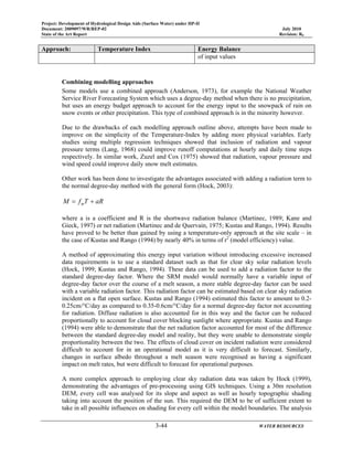 Project: Development of Hydrological Design Aids (Surface Water) under HP-II
Document: 2009097/WR/REP-02 July 2010
State of the Art Report Revision: R0
3-44 WATER RESOURCES
Approach: Temperature Index Energy Balance
of input values
Combining modelling approaches
Some models use a combined approach (Anderson, 1973), for example the National Weather
Service River Forecasting System which uses a degree-day method when there is no precipitation,
but uses an energy budget approach to account for the energy input to the snowpack of rain on
snow events or other precipitation. This type of combined approach is in the minority however.
Due to the drawbacks of each modelling approach outline above, attempts have been made to
improve on the simplicity of the Temperature-Index by adding more physical variables. Early
studies using multiple regression techniques showed that inclusion of radiation and vapour
pressure terms (Lang, 1968) could improve runoff computations at hourly and daily time steps
respectively. In similar work, Zuzel and Cox (1975) showed that radiation, vapour pressure and
wind speed could improve daily snow melt estimates.
Other work has been done to investigate the advantages associated with adding a radiation term to
the normal degree-day method with the general form (Hock, 2003):
aRTfM m +=
where a is a coefficient and R is the shortwave radiation balance (Martinec, 1989; Kane and
Gieck, 1997) or net radiation (Martinec and de Quervain, 1975; Kustas and Rango, 1994). Results
have proved to be better than gained by using a temperature-only approach at the site scale – in
the case of Kustas and Rango (1994) by nearly 40% in terms of r2
(model efficiency) value.
A method of approximating this energy input variation without introducing excessive increased
data requirements is to use a standard dataset such as that for clear sky solar radiation levels
(Hock, 1999; Kustas and Rango, 1994). These data can be used to add a radiation factor to the
standard degree-day factor. Where the SRM model would normally have a variable input of
degree-day factor over the course of a melt season, a more stable degree-day factor can be used
with a variable radiation factor. This radiation factor can be estimated based on clear sky radiation
incident on a flat open surface. Kustas and Rango (1994) estimated this factor to amount to 0.2-
0.25cm/°C/day as compared to 0.35-0.6cm/°C/day for a normal degree-day factor not accounting
for radiation. Diffuse radiation is also accounted for in this way and the factor can be reduced
proportionally to account for cloud cover blocking sunlight where appropriate. Kustas and Rango
(1994) were able to demonstrate that the net radiation factor accounted for most of the difference
between the standard degree-day model and reality, but they were unable to demonstrate simple
proportionality between the two. The effects of cloud cover on incident radiation were considered
difficult to account for in an operational model as it is very difficult to forecast. Similarly,
changes in surface albedo throughout a melt season were recognised as having a significant
impact on melt rates, but were difficult to forecast for operational purposes.
A more complex approach to employing clear sky radiation data was taken by Hock (1999),
demonstrating the advantages of pre-processing using GIS techniques. Using a 30m resolution
DEM, every cell was analysed for its slope and aspect as well as hourly topographic shading
taking into account the position of the sun. This required the DEM to be of sufficient extent to
take in all possible influences on shading for every cell within the model boundaries. The analysis
 