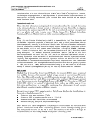 Project: Development of Hydrological Design Aids (Surface Water) under HP-II
Document: 2009097/WR/REP-02 July 2010
State of the Art Report Revision: R0
3-45 WATER RESOURCES
caused variations in incident radiation between 50W/m2
and >250W/m2
averaged over 3 months,
confirming the inappropriateness of applying constant or spatially lumped degree-day factors for
more detailed modelling. Inclusion of global radiation with direct radiation did not improve
runoff simulation results.
Operational model use
There exists little information relating directly to operational model use for snowmelt forecasting
in the international arena. A limited amount of information has been obtained by investigating
and contacting the agencies responsible for this work in a number of countries with significant
snow and glacier melt water resource issues: U.S.A., Canada, New Zealand, Switzerland,
Australia, and Turkey. The information available is summarised by country below.
USA
In the USA, the National Weather Service (NWS) is responsible for river flow forecasting and
this includes a significant proportion of snow and glacier melt in certain mountainous states or
those downstream – generally in the Western US and Alaska. Different offices have traditionally
relied on a variety of forecasting methods to varying degrees (Pagano, pers. comm.) but over the
last two decades practices have become more standardised, with use of SSARR (Rockwood,
1981), SNOW-17 (Anderson, 1973) and Sacramento (Burnach et al, 1973) derivative models
being widespread. The National Resources Conservation Service (NRCS) has also been
forecasting snowpack and runoff since the 1940’s and it was only in the 1980’s that it became a
statutory requirement for the NWS and NRCS to harmonise their forecasts to prevent confusion.
Originally both organisations used statistical regression methods, and while the NWS still use
these methods for confirmation and reality checking of model outputs the NRCS has continued to
develop these methods. This development has recently resulted in the VIPER system (Pagano et
al., 2009, Perkins et al., 2009). The coordinated forecasting by the NWS and NRCS runs from
January to June each year to produce April-July and June-July monthly forecasts for runoff.
Switzerland
The hydrology division of the Swiss Federal Office for Environment (FOEN) makes operational
river and lake forecasts, which naturally include a large amount of snowmelt runoff from the
Swiss Alps. The model currently in use is HBV consisting amongst others, of a subroutine for
snow accumulation and snow melt. There are also plans in the near future (Helbling, pers. comm.)
to use the two more recently developed hydrological models PREVAH (Viviroli et al., 2009) and
WaSiM-ETH (http://www.wasim.ch/en/index.html). Both models are widely used at Swiss
Universities and benefits are to be gained by maintaining close relationships with such research
establishments providing potential model improvements.
During the snow-season FOEN regularly receives the following data from the Swiss Institute for
Snow and Avalanche Research (SLF):
• the current snow water equivalent (SWE),
• the current SWE in comparison to the mean of 1999-2010,
• the mean current SWE for different catchments and
• the snow state (dry, partly wet, wet) in different regions.
These data are used for the interpretation of hydrological forecasts and for the evaluation of the
potential for snow-melt floods. In the case of a high potential for such flooding occurring, special
lake management measures can be put in place. The intention for the future is to begin to
incorporate these data provided by the SLF directly in the forecasting system.
 
