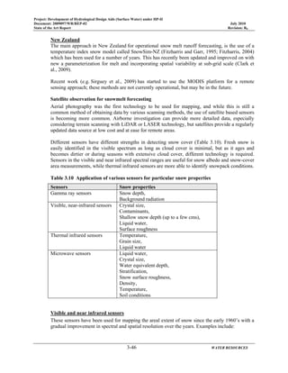 Project: Development of Hydrological Design Aids (Surface Water) under HP-II
Document: 2009097/WR/REP-02 July 2010
State of the Art Report Revision: R0
3-46 WATER RESOURCES
New Zealand
The main approach in New Zealand for operational snow melt runoff forecasting, is the use of a
temperature index snow model called SnowSim-NZ (Fitzharris and Garr, 1995; Fitzharris, 2004)
which has been used for a number of years. This has recently been updated and improved on with
new a parameterization for melt and incorporating spatial variability at sub-grid scale (Clark et
al., 2009).
Recent work (e.g. Sirguey et al., 2009) has started to use the MODIS platform for a remote
sensing approach; these methods are not currently operational, but may be in the future.
Satellite observation for snowmelt forecasting
Aerial photography was the first technology to be used for mapping, and while this is still a
common method of obtaining data by various scanning methods, the use of satellite based sensors
is becoming more common. Airborne investigation can provide more detailed data, especially
considering terrain scanning with LiDAR or LASER technology, but satellites provide a regularly
updated data source at low cost and at ease for remote areas.
Different sensors have different strengths in detecting snow cover (Table 3.10). Fresh snow is
easily identified in the visible spectrum as long as cloud cover is minimal, but as it ages and
becomes dirtier or during seasons with extensive cloud cover, different technology is required.
Sensors in the visible and near infrared spectral ranges are useful for snow albedo and snow-cover
area measurements, while thermal infrared sensors are more able to identify snowpack conditions.
Table 3.10 Application of various sensors for particular snow properties
Sensors Snow properties
Gamma ray sensors Snow depth,
Background radiation
Visible, near-infrared sensors Crystal size,
Contaminants,
Shallow snow depth (up to a few cms),
Liquid water,
Surface roughness
Thermal infrared sensors Temperature,
Grain size,
Liquid water
Microwave sensors Liquid water,
Crystal size,
Water equivalent depth,
Stratification,
Snow surface roughness,
Density,
Temperature,
Soil conditions
Visible and near infrared sensors
These sensors have been used for mapping the areal extent of snow since the early 1960’s with a
gradual improvement in spectral and spatial resolution over the years. Examples include:
 