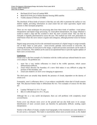 Project: Development of Hydrological Design Aids (Surface Water) under HP-II
Document: 2009097/WR/REP-02 July 2010
State of the Art Report Revision: R0
3-47 WATER RESOURCES
• Red band (0.6-0.7µm) of Landsat MSS
• Band (0.62-0.68 µm) of Indian Remote Sensing (IRS) satellite
• Visible channel of NOAA-AVHRR
The drawback of these kinds of sensors is that they are only able to penetrate the surface to very
shallow depths, providing information on areal extent but not water equivalent, liquid water
content or other snowpack properties.
There are two main techniques for processing data from these kinds of satellites: visual photo-
interpretation and digital image processing. In visual photo-interpretation, the image obtained is
scaled to match a map and the overlaid to show the snow covered extent. This can then be
manually or digitally planimetered to assess the area. This method can work well, particularly in
small basins where the snow retreat is regular and contiguous, although potential exists for human
error.
Digital image processing involves the automated assessment of a digital image to assign normally
one of three states to each pixel – snow-covered, partially snow-covered or snow-free. By
counting the numbers of each pixel in the image, a rapid and accurate assessment can be made of
snow covered area. This method can be used on an operational basis to provide regular updates of
basin snow covered areas.
Limitations
Cloud cover is the best example of a limitation with the visible and near infrared bands for snow
cover analysis. The problems are:
1. snow has a very similar reflectance to cloud in the visible spectrum, which causes
differentiation difficult,
2. cloud which obscures the boundary of a snow field makes it very difficult to judge the
position of this boundary, and
3. cloud casts shadows on snow cover changing its appearance.
The third point can actually help identify the presence of clouds, dependent on the density of
cloud cover.
Fortunately, snow’s reflectance above 1.4 µm reduces considerably where that of clouds remains
high. This physical feature helps to differentiate the two. Two examples of sources for this data
are:
• Landsat TM-band 5 (1.55-1.75 µm)
• IRS-1C LISS-III band 4 (1.55-1.70 µm)
Although this is a very useful development, there are still problems with completely cloud
covered basins.
Forest cover can obscure snow cover on the ground and can also hold snow in its canopy.
Identification of snow covered extent can therefore be particularly difficult, needing expert
interpretation.
Similar to the effects of clouds, complex local topography in the mountains can cause shadows to
be cast across a snowpack. This leads to uncertainties about snow-covered extent, as the shaded
 