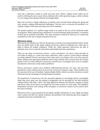 Project: Development of Hydrological Design Aids (Surface Water) under HP-II
Document: 2009097/WR/REP-02 July 2010
State of the Art Report Revision: R0
3-48 WATER RESOURCES
snow has a reflectance similar to sunlit snow-free areas. While a digital terrain model can be
useful in defining the snow extent when combined with visible spectrum images, a better solution
is to use images from thermal infrared wavelength bands.
Bare rock can have a similar reflectance to partially snow-covered terrain during late spring and
early summer, making differentiation challenging. The best way to overcome this problem is to
compare images of the same area under snow-free conditions.
The spatial resolution of a satellite image needs to be suited to the size of the catchment under
investigation. When studying large catchments of several thousand square kilometres, a resolution
of 4km may be perfectly reasonable. This same resolution would be of little use in a small local
watershed of a few tens of square kilometres however.
Microwave sensors
Microwaves are affected very little by the presence of cloud cover and precipitation below clouds
does not absorb much of the signal, making microwaves ideal for studying snow either day or
night in almost all weather conditions. Unlike the visible spectrum, microwaves are able to
penetrate snow cover to provide information about depth and water equivalence.
There are two types of microwave sensors – active and passive. An active system provides its
own input of energy to a scene and senses reflections, while a passive system detects naturally
occurring radiation. Passive microwaves have been used to investigate snow cover from ground-
based, airborne and space-borne platforms and in large uniform snow-covered areas the systems
perform well. It is more difficult to use passive microwaves to investigate snow cover in complex
mountainous terrain due to data analysis problems.
Passive microwave systems have problems differentiating between wet snow and snow-free
ground due to their similar emissivity across the microwave frequency range. These problems can
be overcome by the use of Synthetic Aperture Radar (SAR), which is an active microwave system
which also has the advantage of increased spatial resolution.
The penetration of microwaves into the snowpack depends on wavelength and for wavelengths
larger than snow grain size; the amount of penetration can be described by the bulk dielectric
constant (Stiles and Ulaby, 1981). The large difference between the dielectric constant of liquid
and frozen water can be used to investigate the free water content of a snow pack. The brightness
temperature increases with wetting of the snowpack, so microwave sensors can be used to show
the onset of melting.
Microwaves have a great potential for providing valuable information on snow depth and liquid
water content, but their low spatial resolution and problems with analysing data from rugged or
vegetated terrain have limited their use.
 