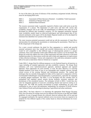 Project: Development of Hydrological Design Aids (Surface Water) under HP-II
Document: 2009097/WR/REP-02 July 2010
State of the Art Report Revision: R0
1-4 WATER RESOURCES
In view of the above, the terms of reference of the consultancy assignment include, following
areas for developing HDA tools.
HDA 1: Assessment of Water Resources Potential – Availability/ Yield Assessment
HDA 2: Estimation of Design Flood; and
HDA 3: Sediment Rate Estimation
The resource assessment study is generally required to finalize water yield series as per the
requirements of a project. The finalization of yield series will deal with various data
availability situations and as per TOR, all methodologies on different time steps are to be
developed for different data availability scenarios. For the ungauged catchments regional
water availability models based on observed hydrological and meteorological data of few
selected catchments in the region will be developed. Regional models are to be developed for
minimum four identified river systems of the country.
The water resources potential assessment would end up with the assessment of virgin flows
and procedure for estimating the uncertainties or minimizing the uncertainties. These have to
be the integral part of this design aid.
For a snow covered catchment, the detail for flow segregation i.e. rainfed and snowfed
seasonal/ permanent snow line, rainfall and snowfall characteristics are to be defined. It
would be well compatible to deal different types of inhomogeneity present in a project
catchment. Snow melt estimation model under different data scenario is to be developed. The
design aid would also address the issue of data requirement and make references to prevalent
standard procedure for observations world wide and in India and suggestions on improvement
of data collection techniques. Various sub components in the yield series estimation would be
able to be used as stand alone wherever limited use is required.
Under HDA 2, design flood for different purposes is to be finalized based on all practices in
vogue including all standard approaches and data availability scenarios. The design flood
estimation will cover hydrometeorolocial approach, statistical approach and regional
approach. These approaches are used currently, as such, the basic objective is to develop
standard methods in the forms of easy to use monographs and/ computer software, through
critical reviews of the existing National and International practices. The method and
techniques that are currently being applied in India will be improved in conjunction with the
recommended methodologies used internationally as good practices, especially for ungauged
or partially gauged catchments. The HDA 2 to be developed will also consider cases of
unregulated and regulated natural streams having hydraulic structures upstream and
downstream of the considered location. The techniques in-built in HDA 2 would thus also
cater for integrated operation of reservoirs considering channel and reservoir routing as an
integral part. The TOR also include development of proper methodology for snow melt
contribution in case of snow fed catchments, methodology for estimation of GLOF (Glacier
Lake Outburst Flood) and hydrological planning of agricultural and urban catchments.
Under HDA 3 the basic objective is to determine the appropriate Dead Storage Elevation
(New Zero Elevation) for storage reservoirs for different time horizons as per BIS and CBI&P
guidelines. In case of gauged streams the collected/ observed sediment data will be used and
for ungauged catchments, the regional sediment curves (iso-erosion lines) are required to be
prepared for four different regions of the country based on observed information for rivers/
reservoirs.
 