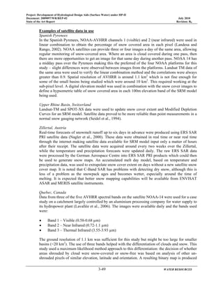 Project: Development of Hydrological Design Aids (Surface Water) under HP-II
Document: 2009097/WR/REP-02 July 2010
State of the Art Report Revision: R0
3-49 WATER RESOURCES
Examples of satellite data in use
Spanish Pyrenees
In the Spanish Pyrenees, NOAA-AVHRR channels 1 (visible) and 2 (near infrared) were used in
linear combination to obtain the percentage of snow covered area in each pixel (Landesa and
Rango, 2002). NOAA satellites can provide three or four images a day of the same area, allowing
regular monitoring of snow-covered area. Where an area is cloud covered during one pass, then
there are more opportunities to get an image for that same day during another pass. NOAA 14 has
a midday pass over the Pyrenees making this the preferred of the four NOAA platforms for this
study – slight differences were observed between images from the platforms. Landsat TM data of
the same area were used to verify the linear combination method and the correlations were always
greater than 0.9. Spatial resolution of AVHRR is around 1.1 km2
which is not fine enough for
some of the small basins being studied which were around 10 km2
. This required working at the
sub-pixel level. A digital elevation model was used in combination with the snow cover images to
define a hypsometric table of snow covered area in each 100m elevation band of the SRM model
being used.
Upper Rhine Basin, Switzerland
Landsat-TM and SPOT-XS data were used to update snow cover extent and Modified Depletion
Curves for an SRM model. Satellite data proved to be more reliable than point measurements in a
normal snow gauging network (Seidel et al., 1994).
Zillertal, Austria
Real-time forecasts of snowmelt runoff up to six days in advance were produced using ERS SAR
PRI satellite data (Nagler et al., 2000). These data were obtained in real time or near real time
through the internet making satellite data available for SRM model input only a matter of hours
after their receipt. The satellite data were acquired around every two weeks over the Zillertal,
while the temperature and precipitation forecasts were updated daily. The raw ERS SAR data
were processed by the German Aerospace Centre into ERS SAR PRI products which could then
be used to generate snow maps. An accumulated melt day model, based on temperature and
precipitation data, was used to extrapolate snow cover extent on days without a new satellite snow
cover map. It is noted that C-Band SAR has problems with detecting dry snow, although this is
less of a problem as the snowpack ages and becomes wetter, especially around the time of
melting. It is expected that better snow mapping capabilities will be available from ENVISAT
ASAR and MERIS satellite instruments.
Quebec, Canada
Data from three of the five AVHRR spectral bands on the satellite NOAA-14 were used for a case
study on a catchment largely controlled by an aluminium processing company for water supply to
its hydropower plant (Lavallée et al., 2006). The images were available daily and the bands used
were:
• Band 1 – Visible (0.58-0.68 µm)
• Band 2 – Near Infrared (0.72-1.1 µm)
• Band 3 – Thermal Infrared (3.55-3.93 µm)
The ground resolution of 1.1 km was sufficient for this study but might be too large for smaller
basins (<20 km2
). The use of three bands helped with the differentiation of clouds and snow. This
study used a maximum likelihood method approach to this differentiation: the decision of whether
areas shrouded by cloud were snow-covered or snow-free was based on analysis of other un-
shrouded pixels of similar elevation, latitude and orientation. A resulting binary map is produced
 