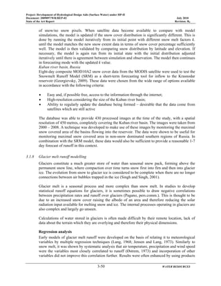 Project: Development of Hydrological Design Aids (Surface Water) under HP-II
Document: 2009097/WR/REP-02 July 2010
State of the Art Report Revision: R0
3-50 WATER RESOURCES
of snow/no snow pixels. When satellite data become available to compare with model
simulations, the model is updated if the snow cover distribution is significantly different. This is
done by running the model iteratively from its initial point with different snow melt factors k.
until the model matches the new snow extent data in terms of snow cover percentage sufficiently
well. The model is then validated by comparing snow distribution by latitude and elevation. If
necessary, the model is again run from its initial state with the initial distribution adjusted
iteratively until there is agreement between simulation and observation. The model then continues
in forecasting mode with the updated k value.
Kuban river basin, Russia
Eight-day composite MOD10A2 snow cover data from the MODIS satellite were used to test the
Snowmelt Runoff Model (SRM) as a short-term forecasting tool for inflow to the Krasnodar
reservoir (Georgievsky, 2009). These data were chosen from the wide range of options available
in accordance with the following criteria:
• Easy and, if possible free, access to the information through the internet;
• High-resolution considering the size of the Kuban river basin;
• Ability to regularly update the database being formed – desirable that the data come from
satellites which are still active
The database was able to provide 430 processed images at the time of the study, with a spatial
resolution of 450 metres, completely covering the Kuban river basin. The images were taken from
2000 – 2008. A technique was developed to make use of these images by monitoring the maximal
snow covered area of the basins flowing into the reservoir. The data were shown to be useful for
monitoring maximal snow covered area in non-snow dominated southern regions of Russia. In
combination with the SRM model, these data would also be sufficient to provide a reasonable 1-7
day forecast of runoff in this context.
3.1.8 Glacier melt runoff modelling
Glaciers constitute a much greater store of water than seasonal snow pack, forming above the
permanent snow line, where compaction over time turns snow first into firn and then into glacier
ice. The evolution from snow to glacier ice is considered to be complete when there are no longer
connections between air bubbles trapped in the ice (Singh and Singh, 2001).
Glacier melt is a seasonal process and more complex than snow melt. In studies to develop
statistical runoff equations for glaciers, it is sometimes possible to draw negative correlations
between precipitation rates and runoff over glaciers (Pagano, pers.comm.). This is thought to be
due to an increased snow cover raising the albedo of an area and therefore reducing the solar
radiation input available for melting snow and ice. The internal processes operating in glaciers are
also complex and largely go unseen.
Calculations of water stored in glaciers is often made difficult by their remote location, lack of
data about the terrain which they are overlying and therefore their physical dimensions.
Regression analysis
Early models of glacier melt runoff were developed on the basis of relating it to meteorological
variables by multiple regression techniques (Lang, 1968; Jensen and Lang, 1973). Similarly to
snow melt, it was shown by systematic analysis that air temperature, precipitation and wind speed
were the variables most closely correlated to runoff (Østrem, 1973) and incorporation of other
variables did not improve this correlation further. Results were often enhanced by using products
 
