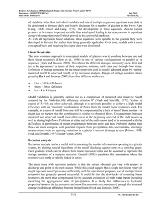 Project: Development of Hydrological Design Aids (Surface Water) under HP-II
Document: 2009097/WR/REP-02 July 2010
State of the Art Report Revision: R0
3-51 WATER RESOURCES
of variables rather than individual variables and sets of multiple regression equations were able to
be developed to forecast daily and hourly discharge for a number of glaciers in the Swiss Alps
(Lang, 1968; Jensen and Lang, 1973). The development of these equations showed vapour
pressure to be a more important variable than wind speed leading to its incorporation in equations
along with antecedent runoff which proved to be a powerful predictor.
As with all regression based solutions, these equations were specific to the glaciers they were
developed to forecast for, rather than being generally applicable. Over time, models with a more
conceptual basis and requiring less input data were developed.
Linear Reservoirs
The most common approach to conceptual models of glaciers was to combine between one and
three linear reservoirs (Chow et al., 1988) in one of various configurations in parallel or in
sequence (Hock and Jansson, 2005). This allows the different storages, notionally snow, firm and
ice to be represented in terms of their respective volumes, melt rates and through-flow times.
Definition of storage constants for the linear reservoirs used is usually achieved either by ‘tuning’
modelled runoff to observed runoff, or by recession analysis. Ranges of storage constant values
given by Hock and Jansson (2005) from four different studies are:
• Firn – 350 to 430 hours
• Snow – 30 to 120 hours
• Ice – 4 to 45 hours
Model validation is generally carried out as a comparison of modelled and observed runoff
assessed by the Nash-Sutcliffe efficiency criterion R2
(Nash and Sutcliffe, 1970). Values in
excess of R2
=0.8 are often achieved, although it is perfectly possible to achieve a high model
efficiency with an ‘incorrect’ combination of flows from the model linear reservoirs used. For
example, an excess of runoff from one will be compensated by a lack of runoff from another – it
might just so happen that the combination is similar to observed flows. Disagreements between
modelled and observed runoff most often occur at the beginning and end of the melt season as
well as during high flows. Problems at either end of the melt season tend to be connected with the
difficulties in partitioning of model precipitation between snow and rain. Problems during high
flows are more complex, with potential impacts from precipitation data uncertainties, discharge
measurement errors or ignoring variations in a glacier’s internal drainage system (Moore, 1993;
Hock and Noetzli, 1997; Escher-Vetter, 2000).
Recession analysis
Recession analysis can be a useful tool in assessing the number of reservoirs operating in a glacier
system, by plotting natural logarithms of the runoff discharge against time on a semi-log graph.
Each gradient which can be drawn from linear recession limbs can be assumed to represent the
storage constant of a separate reservoir. Gurnell (1993) questions this assumption where the
reservoirs are partly or wholly linked in series.
The main issue with recession analysis is that the values obtained can vary with respect to
discharge and point in the melt season. While this could suggest that a single non-linear reservoir
might represent runoff processes sufficiently well for operational purposes, use of multiple linear
reservoirs has generally proved successful. It could be that the drawbacks of assuming linear
reservoirs are more than compensated for by accurate estimation of melt water inputs including
modelling the aggregational state of precipitation. It is likely that differences in hydraulic
properties between the ice reservoir and snow/firn reservoirs are pronounced enough that seasonal
changes in drainage efficiency become insignificant (Hock and Jansson, 2005).
 