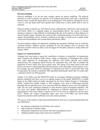 Project: Development of Hydrological Design Aids (Surface Water) under HP-II
Document: 2009097/WR/REP-02 July 2010
State of the Art Report Revision: R0
3-52 WATER RESOURCES
Physical modelling
Physical modelling is by far the most complex option for glacier modelling. The physical
processes at work in glaciers are dynamic at all temporal and spatial scales due to interactions
between water in solid and liquid phases at its melting point. Flow pathways through the ice can
evolve in size and shape much more quickly than would occur in other media such as rock or
sediment.
Physical models of glaciers are still relatively basic, although they model melt water production
well (Hock, 2005), as it depends largely on meteorological factors. The system of internal
drainage in glaciers is more difficult to model physically due to the sparsity of data relating to it
and its dynamic nature. Similarly the system of flow underneath glaciers, for which there are a
number of possibilities, but no certainty is difficult to get right. It would not be a simple model
which took all possibilities into account (Hock and Jansson, 2005).
The best potential solution for physically modelling the sub-glacial drainage may be automatic
switching between different systems, prompted by the fast changes such as increases and
decreases of inflow which are likely to be the trigger for flowpath evolution in reality (Hock and
Jansson, 2005).
Impacts on runoff production
Attempts have been made to assess the contribution of glaciers to streamflow in mountainous
areas. Fountain and Tangborn (1985) chose a range of catchments in Washington State which
were either glaciated or un-glaciated but otherwise had similar physical and climatic
characteristics. By comparing runoff between the catchments they were able to estimate the
proportion of flows which were due to glacier melt. The timing of the peak runoff in the melt
season was shown to depend primarily but non-linearly on the percentage of basin glacier cover.
For example, the peak runoff for catchments 7% glaciated was almost a month after those with
0% glaciation. By contrast a catchment 100% glaciated reached peak runoff only two weeks after
a catchment which was 50% glaciated.
Schaper et al. (2001) used the SRM-ETH model to investigate differences between modelling
glaciers combined with snow cover or as separate features of the model. SRM-ETH is a model
based on the SRM model but further developed by the Swiss Federal Institute of Technology
(ETH). Landsat-TM satellite images at 30m resolution were used to differentiate between
glaciated and non-glaciated snow cover areas and different depletion curves were developed for
each. The two were considered separately at each elevation where investigated separately. The
two areas were further differentiated by assignment of different degree-day factors as a
representation of the lower albedo of glacier ice (0.17-0.22) even as compared to old wet snow
(0.35). Winter and summer temperature lapse rates were 0.5°C/100m and 0.65°C/100m
respectively and the runoff coefficients were also varied seasonally.
The success of the model in improving runoff predictions from snow covered and glaciated areas
was attributed to:
• the separate computation of runoff from snow and ice
• high resolution of satellite images
• taking daily temperature into account when deriving depletion curves
• Updating satellite images when cloud cover interfered
 