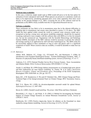 Project: Development of Hydrological Design Aids (Surface Water) under HP-II
Document: 2009097/WR/REP-02 July 2010
State of the Art Report Revision: R0
3-54 WATER RESOURCES
Moderate data availability
In this case, a relatively simple model such as SRM would still prove to be the best option for
estimation of snow and glacier melt runoff. Where glaciers are present in a catchment, results are
likely to be improved by considering glaciated snow cover zones separately from snow cover
directly on the ground (Schaper et al., 2001). Licensing the use of this software need not be
problematic as the SRM is freely available from the US Agricultural Research Service
Full data availability
These catchments are less likely to be in mountainous areas due to the inherent difficulties in
gathering data in mountainous and remote areas described in section 3.1.3.8 above. The HBV
model has been applied widely around the world as a general water resources model and is
recognised as having a strong snow and glacier modelling component, should this be required.
Licensing could prove more complex with this software than with SRM as it is free for research
use, but not for commercial use. Negotiations with the Swedish Meteorology and Hydrology
Institute (SMHI), developers of the HBV software would be necessary to procure the software
and arrange training in its application by staff with basic hydrological use. The SRM could also
be successfully applied in these catchments as long as snow and glacier melt is a significant
component of runoff. Where extensive data are available, it would be desirable to make best use
of them.
3.1.10 References
Abbott, M.B., Bathurst, J.C., Cunge, J.A., O’Connell, P.E., and Rasmussen, J. (1986) An
introduction to the European Hydrological System – Systeme Hydrologique Europeen, ‘SHE’, 2:
Structure of a physically-based, distributed modelling system. Journal of Hydrology, 87, 61-77.
Anderson, E.A. (1973) National Weather Service River Forecast System - Snow Accumulation
and Ablation Model. NOAA Technical Memorandum NWS HYDRO-17, 217 pp.
Arendt, A. and Sharp, M. (1999) Energy balance measurements on a Canadian high arctic glacier
and their implications for mass balance modelling. In: Tranter, M. et al. (Eds.), Interactions
Between Cryosphere, Climate and Greenhouse gases, Proceedings of the IUGG Symposium,
Birmingham 1999: IAHS Publ. no. 256, pp. 165-172
Bates, B.C., Z.W. Kundzewicz, S. Wu and J.P. Palutikof, Eds., 2008: Climate Change and Water.
Technical Paper of the Intergovernmental Panel on Climate Change, IPCC Secretariat, Geneva,
210 pp.
Bell, V.A., Moore, R.J. (1999) An elevation-dependent snowmelt model for upland Britain.
Hydrological Processes 13, 1887-1903.
Beven, K.J. (2001). Rainfall-runoff modelling: The primer. John Wiley and Sons, Chichester.
Bloomfield, J. P., Gaus, I., and Wade, S. D. (2001) A Method for Investigating the Potential
Impacts of Climate Change Scenarios on Annual Minimum Groundwater Levels. Journal of
CIWEM 17, 86-91.
Braithwaite, R.J. (1995) Positive degree-day factors for ablation on the Greenland ice sheet
studied by energy-balance modelling. Journal of Glaciology 41 (137), 153-160.
 