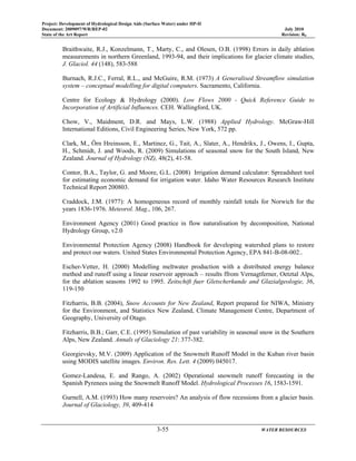 Project: Development of Hydrological Design Aids (Surface Water) under HP-II
Document: 2009097/WR/REP-02 July 2010
State of the Art Report Revision: R0
3-55 WATER RESOURCES
Braithwaite, R.J., Konzelmann, T., Marty, C., and Olesen, O.B. (1998) Errors in daily ablation
measurements in northern Greenland, 1993-94, and their implications for glacier climate studies,
J. Glaciol. 44 (148), 583-588
Burnach, R.J.C., Ferral, R.L., and McGuire, R.M. (1973) A Generalised Streamflow simulation
system – conceptual modelling for digital computers. Sacramento, California.
Centre for Ecology & Hydrology (2000). Low Flows 2000 - Quick Reference Guide to
Incorporation of Artificial Influences. CEH. Wallingford, UK.
Chow, V., Maidment, D.R. and Mays, L.W. (1988) Applied Hydrology. McGraw-Hill
International Editions, Civil Engineering Series, New York, 572 pp.
Clark, M., Örn Hreinsson, E., Martinez, G., Tait, A., Slater, A., Hendrikx, J., Owens, I., Gupta,
H., Schmidt, J. and Woods, R. (2009) Simulations of seasonal snow for the South Island, New
Zealand. Journal of Hydrology (NZ), 48(2), 41-58.
Contor, B.A., Taylor, G. and Moore, G.L. (2008) Irrigation demand calculator: Spreadsheet tool
for estimating economic demand for irrigation water. Idaho Water Resources Research Institute
Technical Report 200803.
Craddock, J.M. (1977): A homogeneous record of monthly rainfall totals for Norwich for the
years 1836-1976. Meteorol. Mag., 106, 267.
Environment Agency (2001) Good practice in flow naturalisation by decomposition, National
Hydrology Group, v2.0
Environmental Protection Agency (2008) Handbook for developing watershed plans to restore
and protect our waters. United States Environmental Protection Agency, EPA 841-B-08-002..
Escher-Vetter, H. (2000) Modelling meltwater production with a distributed energy balance
method and runoff using a linear reservoir approach – results ffrom Vernagtferner, Oetztal Alps,
for the ablation seasons 1992 to 1995. Zeitschift fuer Gletscherkunde and Glazialgeologie, 36,
119-150
Fitzharris, B.B. (2004), Snow Accounts for New Zealand, Report prepared for NIWA, Ministry
for the Environment, and Statistics New Zealand, Climate Management Centre, Department of
Geography, University of Otago.
Fitzharris, B.B.; Garr, C.E. (1995) Simulation of past variability in seasonal snow in the Southern
Alps, New Zealand. Annals of Glaciology 21: 377-382.
Georgievsky, M.V. (2009) Application of the Snowmelt Runoff Model in the Kuban river basin
using MODIS satellite images. Environ. Res. Lett. 4 (2009) 045017.
Gomez-Landesa, E. and Rango, A. (2002) Operational snowmelt runoff forecasting in the
Spanish Pyrenees using the Snowmelt Runoff Model. Hydrological Processes 16, 1583-1591.
Gurnell, A.M. (1993) How many reservoirs? An analysis of flow recessions from a glacier basin.
Journal of Glaciology, 39, 409-414
 