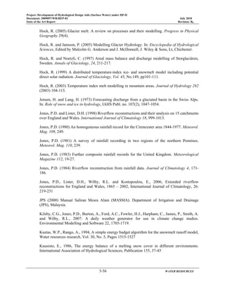 Project: Development of Hydrological Design Aids (Surface Water) under HP-II
Document: 2009097/WR/REP-02 July 2010
State of the Art Report Revision: R0
3-56 WATER RESOURCES
Hock, R. (2005) Glacier melt: A review on processes and their modelling. Progress in Physical
Geography 29(4).
Hock, R. and Jansson, P. (2005) Modelling Glacier Hydrology. In: Encyclopedia of Hydrological
Sciences, Edited by Malcolm G. Anderson and J. McDonnell, J. Wiley & Sons, Lt, Chichester.
Hock, R. and Noetzli, C. (1997) Areal mass balance and discharge modelling of Storglaciären,
Sweden. Annals of Glaciology, 24, 211-217.
Hock, R. (1999) A distributed temperature-index ice- and snowmelt model including potential
direct solar radiation. Journal of Glaciology, Vol. 45, No.149, pp101-111.
Hock, R. (2003) Temperature index melt modelling in mountain areas. Journal of Hydrology 282
(2003) 104-115.
Jensen, H. and Lang, H. (1973) Forecasting discharge from a glaciated basin in the Swiss Alps.
In: Role of snow and ice in hydrology, IAHS Publ. no. 107(2), 1047-1054.
Jones, P.D. and Lister, D.H. (1998) Riverflow reconstructions and their analysis on 15 catchments
over England and Wales. International Journal of Climatology 18, 999-1013.
Jones, P.D. (1980) An homogeneous rainfall record for the Cirencester area 1844-1977. Meteorol.
Mag. 109, 249.
Jones, P.D. (1981) A survey of rainfall recording in two regions of the northern Pennines.
Meteorol. Mag. 110, 239.
Jones, P.D. (1983) Further composite rainfall records for the United Kingdom. Meteorological
Magazine 112, 19-27.
Jones, P.D. (1984) Riverflow reconstruction from rainfall data. Journal of Climatology 4, 171-
186.
Jones, P.D., Lister, D.H., Wilby, R.L. and Kostopoulou, E., 2006, Extended riverflow
reconstructions for England and Wales, 1865 – 2002, International Journal of Climatology, 26:
219-231
JPS (2000) Manual Saliran Mesra Alam (MASMA). Department of Irrigation and Drainage
(JPS), Malaysia.
Kilsby, C.G., Jones, P.D., Burton, A., Ford, A.C., Fowler, H.J., Harpham, C., James, P., Smith, A.
and Wilby, R.L., 2007: A daily weather generator for use in climate change studies.
Environmental Modelling and Software 22, 1705-1719.
Kustas, W.P., Rango, A., 1994, A simple energy budget algorithm for the snowmelt runoff model,
Water resources research, Vol. 30, No. 5, Pages 1515-1527
Kuusisto, E., 1986, The energy balance of a melting snow cover in different environments.
International Association of Hydrological Sciences, Publication 155, 37-45
 