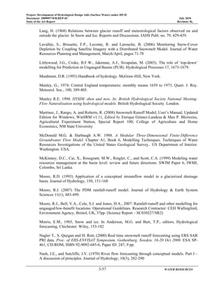 Project: Development of Hydrological Design Aids (Surface Water) under HP-II
Document: 2009097/WR/REP-02 July 2010
State of the Art Report Revision: R0
3-57 WATER RESOURCES
Lang, H. (1968) Relations between glacier runoff and meteorological factors observed on and
outside the glacier. In Snow and Ice. Reports and Discussions. IAHS Publ. no. 79, 429-439.
Lavallée, S., Brissette, F.P., Leconte, R. and Larouche, B. (2006) Monitoring Snow-Cover
Depletion by Coupling Satellite Imagery with a Distributed Snowmelt Model. Journal of Water
Resources Planning and Management, March/April, pages 71-78
Littlewood, I.G., Croke, B.F.W., Jakeman, A.J., Sivapalan, M. (2003). The role of ‘top-down’
modelling for Prediction in Ungauged Basins (PUB). Hydrological Processes 17, 1673-1679.
Maidment, D.R. (1993) Handbook of hydrology. McGraw-Hill, New York.
Manley, G., 1974: Central England temperatures: monthly means 1659 to 1973, Quart. J. Roy.
Meteorol. Soc., 100, 389-405.
Manley R.E. 1994. HYSIM -then and now. In: British Hydrological Society National Meeting:
Flow Naturalisation using hydrological models. British Hydrological Society. London.
Martinec, J., Rango, A. and Roberts, R. (2008) Snowmelt Runoff Model, User’s Manual, Updated
Edition for Windows, WinSRM v1.11, Edited by Enrique Gómez-Landesa & Max P. Bleiweiss,
Agricultural Experiment Station, Special Report 100, College of Agriculture and Home
Economics, NM State University
McDonald M.G. & Harbaugh A.W. 1988. A Modular Three-Dimensional Finite-Difference
Groundwater Flow Model. Chapter A1, Book 6, Modelling Techniques. Techniques of Water
Resources Investigations of the United States Geological Survey.. US Department of Interior.
Washington. USA.
McKinney, D.C., Cai, X., Rosegrant, M.W., Ringler, C., and Scott, C.A. (1999) Modeling water
resources management at the basin level: review and future directions. SWIM Paper 6, IWMI,
Colombo, Sri Lanka.
Moore, R.D. (1993) Application of a conceptual streamflow model in a glacierized drainage
basin. Journal of Hydrology, 150, 151-168
Moore, R.J. (2007) The PDM rainfall-runoff model. Journal of Hydrology & Earth System
Sciences 11(1), 483-499.
Moore, R.J., Bell, V.A., Cole, S.J. and Jones, D.A., 2007: Rainfall-runoff and other modelling for
ungauged/low-benefit locations: Operational Guidelines. Research Contractor: CEH Wallingford,
Environment Agency, Bristol, UK, 37pp. (Science Report – SC030227/SR2)
Morris, E.M., 1985, Snow and ice. In Anderson, M.G. and Burt, T.P., editors, Hydrological
forecasting, Chichester: Wiley, 153-182
Nagler T., S. Quegan and H. Rott, (2000) Real time snowmelt runoff forecasting using ERS SAR
PRI data. Proc. of ERS-ENVISAT Symposium, Gothenburg, Sweden, 16-20 Oct 2000. ESA SP-
461, CD-ROM, ISBN 92-9092-685-6, Paper ID: 247, 9 pp.
Nash, J.E., and Sutcliffe, J.V. (1970) River flow forecasting through conceptual models. Part I –
A discussion of principles. Journal of Hydrology, 10(3), 282-290
 