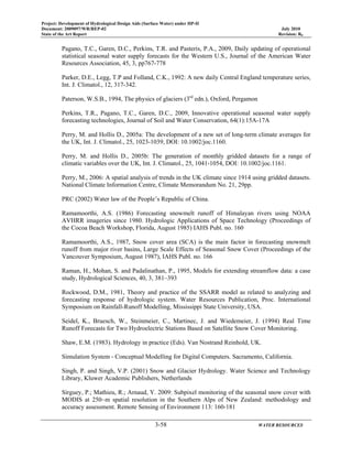 Project: Development of Hydrological Design Aids (Surface Water) under HP-II
Document: 2009097/WR/REP-02 July 2010
State of the Art Report Revision: R0
3-58 WATER RESOURCES
Pagano, T.C., Garen, D.C., Perkins, T.R. and Pasteris, P.A., 2009, Daily updating of operational
statistical seasonal water supply forecasts for the Western U.S., Journal of the American Water
Resources Association, 45, 3, pp767-778
Parker, D.E., Legg, T.P and Folland, C.K., 1992: A new daily Central England temperature series,
Int. J. Climatol., 12, 317-342.
Paterson, W.S.B., 1994, The physics of glaciers (3rd
edn.), Oxford, Pergamon
Perkins, T.R., Pagano, T.C., Garen, D.C., 2009, Innovative operational seasonal water supply
forecasting technologies, Journal of Soil and Water Conservation, 64(1):15A-17A
Perry, M. and Hollis D., 2005a: The development of a new set of long-term climate averages for
the UK, Int. J. Climatol., 25, 1023-1039, DOI: 10.1002/joc.1160.
Perry, M. and Hollis D., 2005b: The generation of monthly gridded datasets for a range of
climatic variables over the UK, Int. J. Climatol., 25, 1041-1054, DOI: 10.1002/joc.1161.
Perry, M., 2006: A spatial analysis of trends in the UK climate since 1914 using gridded datasets.
National Climate Information Centre, Climate Memorandum No. 21, 29pp.
PRC (2002) Water law of the People’s Republic of China.
Ramamoorthi, A.S. (1986) Forecasting snowmelt runoff of Himalayan rivers using NOAA
AVHRR imageries since 1980. Hydrologic Applications of Space Technology (Proceedings of
the Cocoa Beach Workshop, Florida, August 1985) IAHS Publ. no. 160
Ramamoorthi, A.S., 1987, Snow cover area (SCA) is the main factor in forecasting snowmelt
runoff from major river basins, Large Scale Effects of Seasonal Snow Cover (Proceedings of the
Vancouver Symposium, August 1987), IAHS Publ. no. 166
Raman, H., Mohan, S. and Padalinathan, P., 1995, Models for extending streamflow data: a case
study, Hydrological Sciences, 40, 3, 381–393
Rockwood, D.M., 1981, Theory and practice of the SSARR model as related to analyzing and
forecasting response of hydrologic system. Water Resources Publication, Proc. International
Symposium on Rainfall-Runoff Modelling, Mississippi State University, USA.
Seidel, K., Bruesch, W., Steinmeier, C., Martinec, J. and Wiedemeier, J. (1994) Real Time
Runoff Forecasts for Two Hydroelectric Stations Based on Satellite Snow Cover Monitoring.
Shaw, E.M. (1983). Hydrology in practice (Eds). Van Nostrand Reinhold, UK.
Simulation System - Conceptual Modelling for Digital Computers. Sacramento, California.
Singh, P. and Singh, V.P. (2001) Snow and Glacier Hydrology. Water Science and Technology
Library, Kluwer Academic Publishers, Netherlands
Sirguey, P.; Mathieu, R.; Arnaud, Y. 2009: Subpixel monitoring of the seasonal snow cover with
MODIS at 250~m spatial resolution in the Southern Alps of New Zealand: methodology and
accuracy assessment. Remote Sensing of Environment 113: 160-181
 