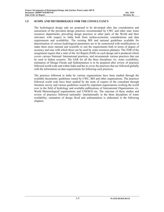 Project: Development of Hydrological Design Aids (Surface Water) under HP-II
Document: 2009097/WR/REP-02 July 2010
State of the Art Report Revision: R0
1-5 WATER RESOURCES
1.5 SCOPE AND METHODOLOGY FOR THE CONSULTANCY
The hydrological design aids are proposed to be developed after due consideration and
assessment of the prevalent design practices recommended by CWC and other state water
resources departments, prevailing design practices in other parts of the World and their
relevance with respect to India both from techno-economic considerations and data
requirements and availability. The existing BIS and national guidelines available for
determination of various hydrological parameters are to be customized with modifications to
make them more rational and scientific to suit the requirements both in terms of degree of
accuracy and ease with which these can be used by water resources planners. The TOR of the
assignment require that a state of the Art Report (SAR) on each design aid is produced which
covers various National/ International practices, and recommends various practices that can
be used in Indian scenario. The SAR for all the three disciplines viz. water availability,
estimation of Design Floods and Sedimentation is to be prepared after review of practices
followed world wide and within India and has to cover the practices that are followed globally
with the information on data requirements for following such practices.
The practices followed in India by various organizations have been studied through the
available documents/ guidelines issued by CWC, BIS and other organizations. The practices
followed world wide have been studied by the team of experts of the consultant through
literature survey and various guidelines issued by important organizations working the world
over in the field of hydrology and available publications of International Organizations viz.
World Meteorological organizations and UNESCO etc. The outcome of these studies and
review of practices followed nationally/ internationally in the three disciplines of water
availability, estimation of design flood and sedimentation is elaborated in the following
chapters.
 