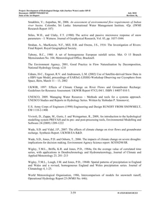 Project: Development of Hydrological Design Aids (Surface Water) under HP-II
Document: 2009097/WR/REP-02 July 2010
State of the Art Report Revision: R0
3-59 WATER RESOURCES
Smakhtin, V.; Anputhas, M., 2006. An assessment of environmental flow requirements of Indian
river basins. Colombo, Sri Lanka: International Water Management Institute. 42p. (IWMI
Research Report 107)
Stiles, W.H., and Ulaby, F.T. (1980) The active and passive microwave response of snow
parameters – I: Wetness. Journal of Geophysical Research, Vol. 85, pp. 1037-1044.
Strahan, A., MacKenzie, N.F., Mill, H.R. and Owens, J.S., 1916: The Investigation of Rivers:
Final Report. Royal Geographical Society.
Tabony, R.C., 1980: A set of homogeneous European rainfall series. Met. O 13 Branch
Memorandum No. 104, Meteorological Office, Bracknell.
The Environment Agency, 2001, Good Practice in Flow Naturalisation by Decomposition,
National Hydrology Group, v2.0
Udnæs, H-C., Engeset, R.V. and Andreassen, L.M. (2002) Use of Satellite-derived Snow Data in
a HBV-type Model, proceedings of EARSeL-LISSIG-Workshop Observing our Cryosphere from
Space, Bern, March 11 – 13, 2002
UKWIR, 1997: Effects of Climate Change on River Flows and Groundwater Recharge:
Guidelines for Resource Assessment. UKWIR Report 97/CL/04/1. ISBN 1 84057 010 5.
UNESCO, 2009. Managing Water Reources – Methods and tools for a systems approach.
UNESCO Studies and Reports in Hydrology Series. Written by Slobodan P. Simonović.
U.S. Army Corps of Engineers (1998) Engineering and Design RUNOFF FROM SNOWMELT,
EM 1110-2-1406
Viviroli, D., Zappa, M., Gurtz, J. and Weingartner, R., 2009, An introduction to the hydrological
modelling system PREVAH and its pre- and post-processing tools, Environmental Modelling and
Software 24 (2009) 1209-1222
Wade, S.D. and Vidal, J.P., 2007: The effects of climate change on river flows and groundwater
recharge. Synthesis Report. UKWIR/EA R&D.
Wade, S.D., Jones, P.D. and Osborn, T., 2006. The impacts of climate change on severe droughts:
implications for decision making. Environment Agency Science report: SC030298/SR.
Wigley, T.M.L., Briffa, K.R. and Jones, P.D., 1984a, On the average value of correlated time
series, with applications in Dendrochronology and Hydrometeorology, Journal of Climate and
Applied Meteorology 23, 201–213
Wigley, T.M.L., Lough, J.M. and Jones, P.D., 1984b: Spatial patterns of precipitation in England
and Wales and a revised, homogeneous England and Wales precipitation series. Journal of
Climatology 4, 1-25.
World Meteorological Organisation, 1986, Intercomparison of models for snowmelt runoff,
Operational Hydrology Report 23 (WMO No. 646).
 