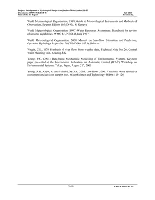 Project: Development of Hydrological Design Aids (Surface Water) under HP-II
Document: 2009097/WR/REP-02 July 2010
State of the Art Report Revision: R0
3-60 WATER RESOURCES
World Meteorological Organisation, 1988, Guide to Meteorological Instruments and Methods of
Observation, Seventh Edition (WMO-No. 8), Geneva
World Meteorological Organisation (1997) Water Resources Assessment. Handbook for review
of national capabilities. WMO & UNESCO, June 1997.
World Meteorological Organisation, 2008, Manual on Low-flow Estimation and Prediction,
Operation Hydrology Report No. 50 (WMO-No. 1029), Koblenz
Wright, C.E., 1978 Synthesis of river flows from weather data, Technical Note No. 26, Central
Water Planning Unit, Reading, UK
Young, P.C. (2001) Data-based Mechanistic Modelling of Environmental Systems. Keynote
paper presented at the International Federation on Automatic Control (IFAC) Workshop on
Environmental Systems, Tokyo, Japan, August 21st
, 2001
Young, A.R., Grew, R. and Holmes, M.G.R., 2003. LowFlows 2000: A national water resources
assessment and decision support tool. Water Science and Technology 48(10): 119-126.
 