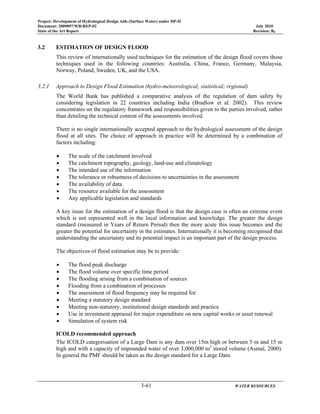 Project: Development of Hydrological Design Aids (Surface Water) under HP-II
Document: 2009097/WR/REP-02 July 2010
State of the Art Report Revision: R0
3-61 WATER RESOURCES
3.2 ESTIMATION OF DESIGN FLOOD
This review of internationally used techniques for the estimation of the design flood covers those
techniques used in the following countries: Australia, China, France, Germany, Malaysia,
Norway, Poland, Sweden, UK, and the USA.
3.2.1 Approach to Design Flood Estimation (hydro-meteorological; statistical; regional)
The World Bank has published a comparative analysis of the regulation of dam safety by
considering legislation in 22 countries including India (Bradlow et al. 2002). This review
concentrates on the regulatory framework and responsibilities given to the parties involved, rather
than detailing the technical content of the assessments involved.
There is no single internationally accepted approach to the hydrological assessment of the design
flood at all sites. The choice of approach in practice will be determined by a combination of
factors including:
• The scale of the catchment involved
• The catchment topography, geology, land-use and climatology
• The intended use of the information
• The tolerance or robustness of decisions to uncertainties in the assessment
• The availability of data
• The resource available for the assessment
• Any applicable legislation and standards
A key issue for the estimation of a design flood is that the design case is often an extreme event
which is not represented well in the local information and knowledge. The greater the design
standard (measured in Years of Return Period) then the more acute this issue becomes and the
greater the potential for uncertainty in the estimates. Internationally it is becoming recognised that
understanding the uncertainty and its potential impact is an important part of the design process.
The objectives of flood estimation may be to provide:
• The flood peak discharge
• The flood volume over specific time period
• The flooding arising from a combination of sources
• Flooding from a combination of processes
• The assessment of flood frequency may be required for:
• Meeting a statutory design standard
• Meeting non-statutory, institutional design standards and practice
• Use in investment appraisal for major expenditure on new capital works or asset renewal
• Simulation of system risk
ICOLD recommended approach
The ICOLD categorisation of a Large Dam is any dam over 15m high or between 5 m and 15 m
high and with a capacity of impounded water of over 3,000,000 m3
stored volume (Asmal, 2000).
In general the PMF should be taken as the design standard for a Large Dam.
 